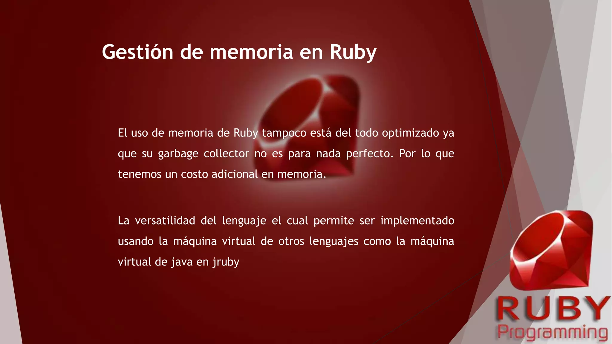 El uso de memoria de Ruby tampoco está del todo optimizado ya
que su garbage collector no es para nada perfecto. Por lo que
tenemos un costo adicional en memoria.
La versatilidad del lenguaje el cual permite ser implementado
usando la máquina virtual de otros lenguajes como la máquina
virtual de java en jruby
Gestión de memoria en Ruby
 
