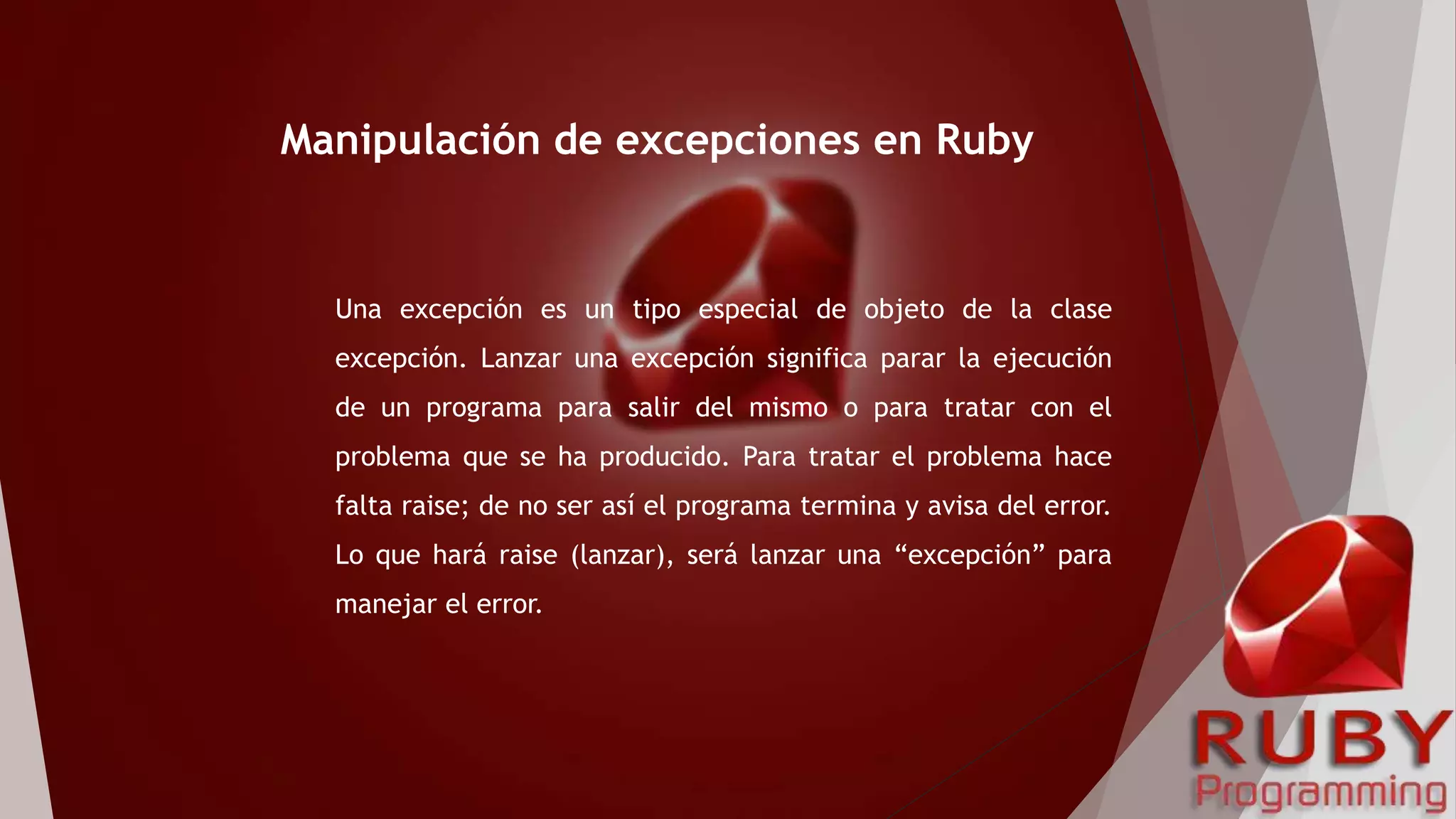 Una excepción es un tipo especial de objeto de la clase
excepción. Lanzar una excepción significa parar la ejecución
de un programa para salir del mismo o para tratar con el
problema que se ha producido. Para tratar el problema hace
falta raise; de no ser así el programa termina y avisa del error.
Lo que hará raise (lanzar), será lanzar una “excepción” para
manejar el error.
Manipulación de excepciones en Ruby
 
