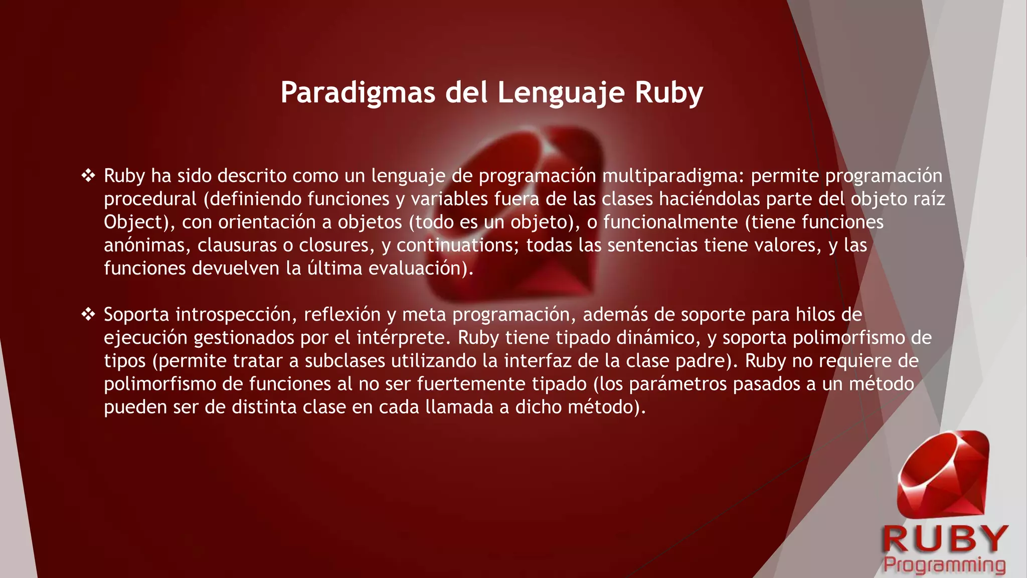  Ruby ha sido descrito como un lenguaje de programación multiparadigma: permite programación
procedural (definiendo funciones y variables fuera de las clases haciéndolas parte del objeto raíz
Object), con orientación a objetos (todo es un objeto), o funcionalmente (tiene funciones
anónimas, clausuras o closures, y continuations; todas las sentencias tiene valores, y las
funciones devuelven la última evaluación).
 Soporta introspección, reflexión y meta programación, además de soporte para hilos de
ejecución gestionados por el intérprete. Ruby tiene tipado dinámico, y soporta polimorfismo de
tipos (permite tratar a subclases utilizando la interfaz de la clase padre). Ruby no requiere de
polimorfismo de funciones al no ser fuertemente tipado (los parámetros pasados a un método
pueden ser de distinta clase en cada llamada a dicho método).
Paradigmas del Lenguaje Ruby
 
