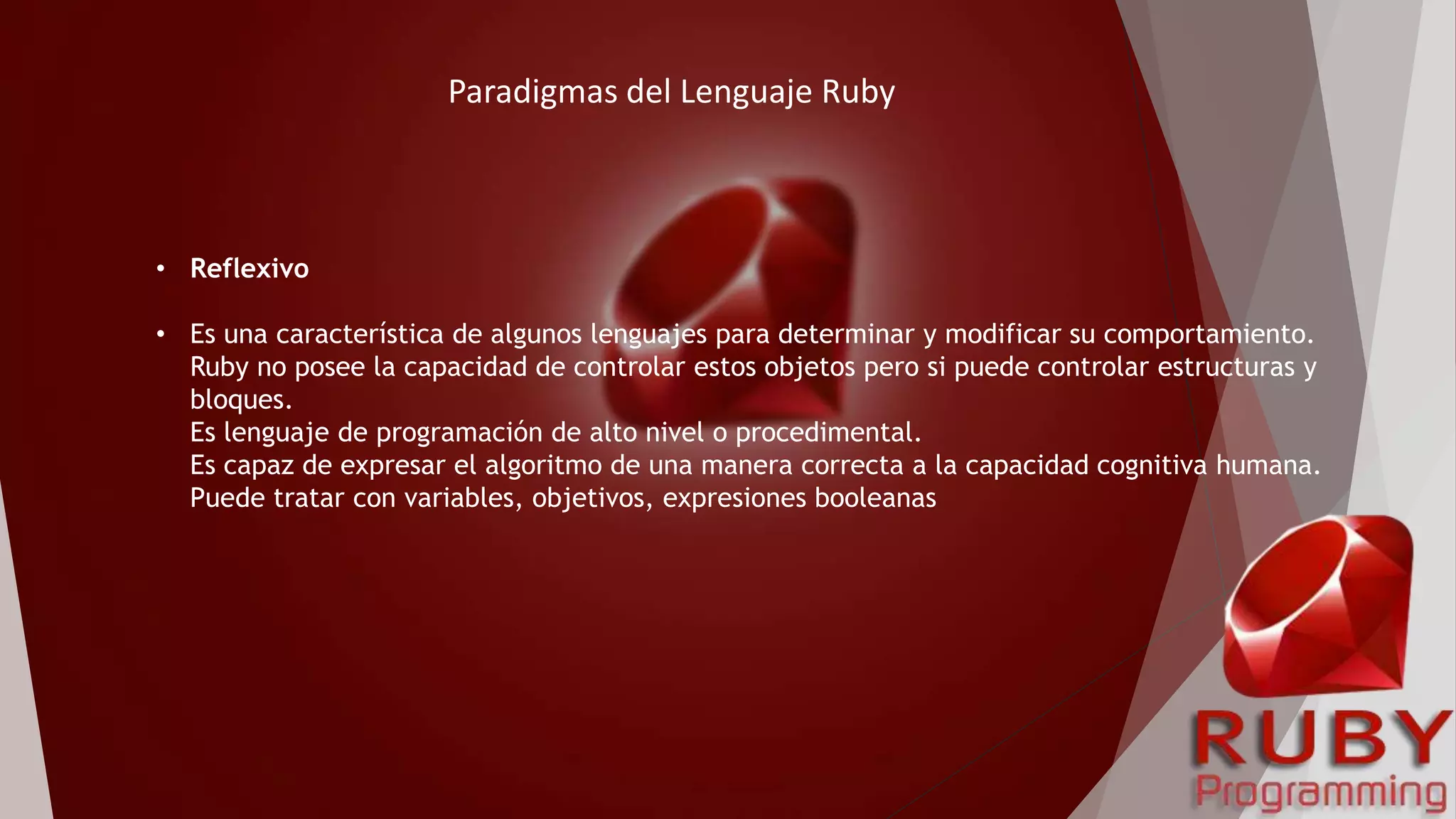 • Reflexivo
• Es una característica de algunos lenguajes para determinar y modificar su comportamiento.
Ruby no posee la capacidad de controlar estos objetos pero si puede controlar estructuras y
bloques.
Es lenguaje de programación de alto nivel o procedimental.
Es capaz de expresar el algoritmo de una manera correcta a la capacidad cognitiva humana.
Puede tratar con variables, objetivos, expresiones booleanas
Paradigmas del Lenguaje Ruby
 