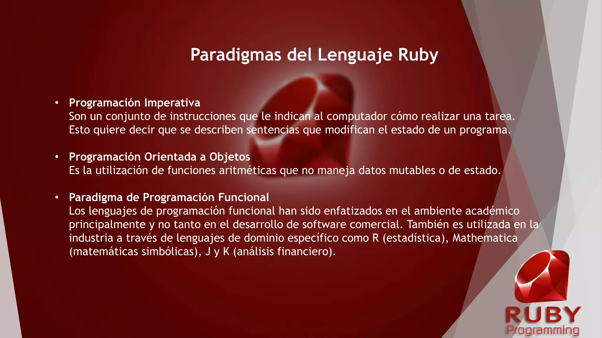 • Programación Imperativa
Son un conjunto de instrucciones que le indican al computador cómo realizar una tarea.
Esto quiere decir que se describen sentencias que modifican el estado de un programa.
• Programación Orientada a Objetos
Es la utilización de funciones aritméticas que no maneja datos mutables o de estado.
• Paradigma de Programación Funcional
Los lenguajes de programación funcional han sido enfatizados en el ambiente académico
principalmente y no tanto en el desarrollo de software comercial. También es utilizada en la
industria a través de lenguajes de dominio específico como R (estadística), Mathematica
(matemáticas simbólicas), J y K (análisis financiero).
Paradigmas del Lenguaje Ruby
 