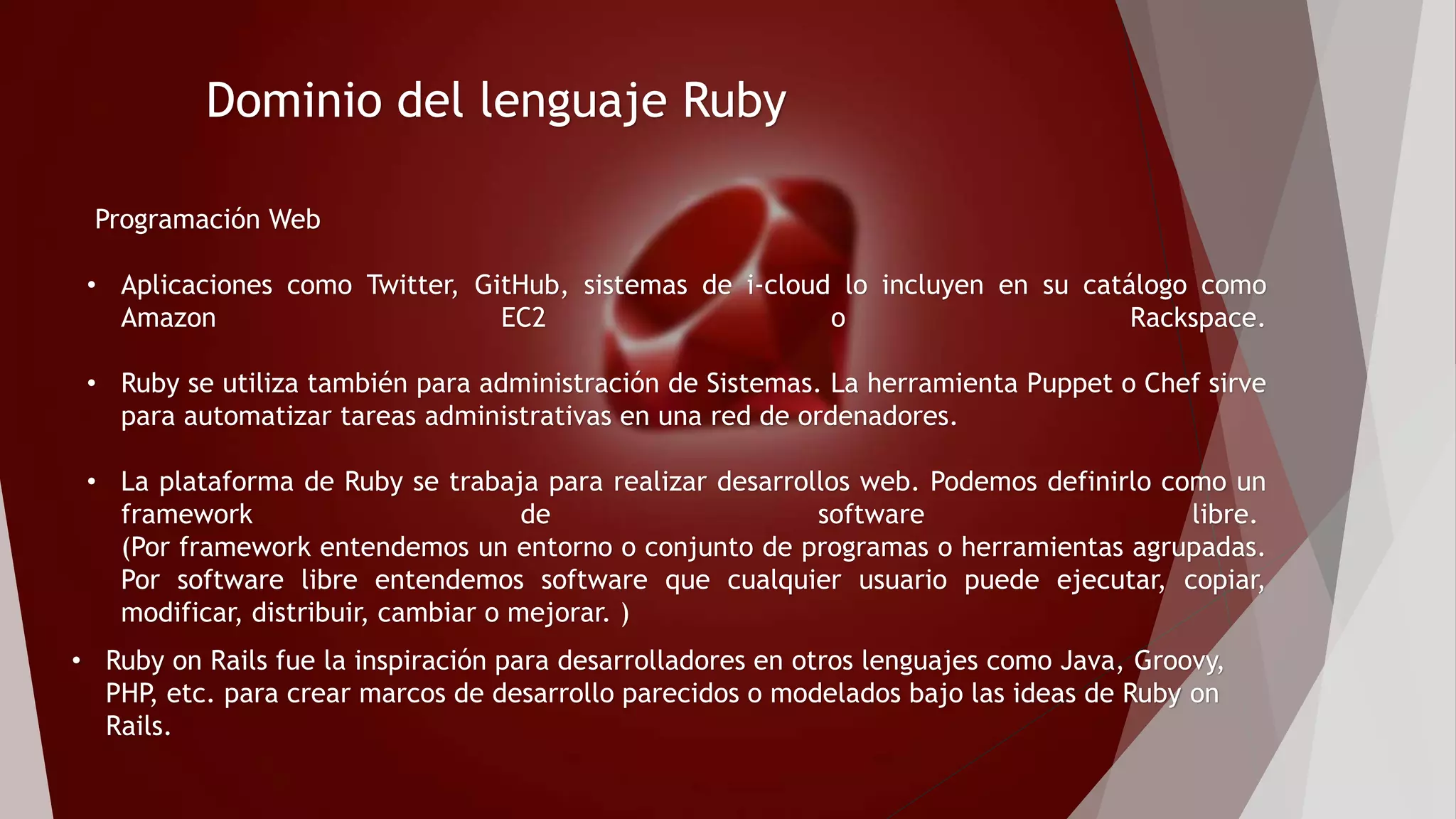 Dominio del lenguaje Ruby
Programación Web
• Aplicaciones como Twitter, GitHub, sistemas de i-cloud lo incluyen en su catálogo como
Amazon EC2 o Rackspace.
• Ruby se utiliza también para administración de Sistemas. La herramienta Puppet o Chef sirve
para automatizar tareas administrativas en una red de ordenadores.
• La plataforma de Ruby se trabaja para realizar desarrollos web. Podemos definirlo como un
framework de software libre.
(Por framework entendemos un entorno o conjunto de programas o herramientas agrupadas.
Por software libre entendemos software que cualquier usuario puede ejecutar, copiar,
modificar, distribuir, cambiar o mejorar. )
• Ruby on Rails fue la inspiración para desarrolladores en otros lenguajes como Java, Groovy,
PHP, etc. para crear marcos de desarrollo parecidos o modelados bajo las ideas de Ruby on
Rails.
 
