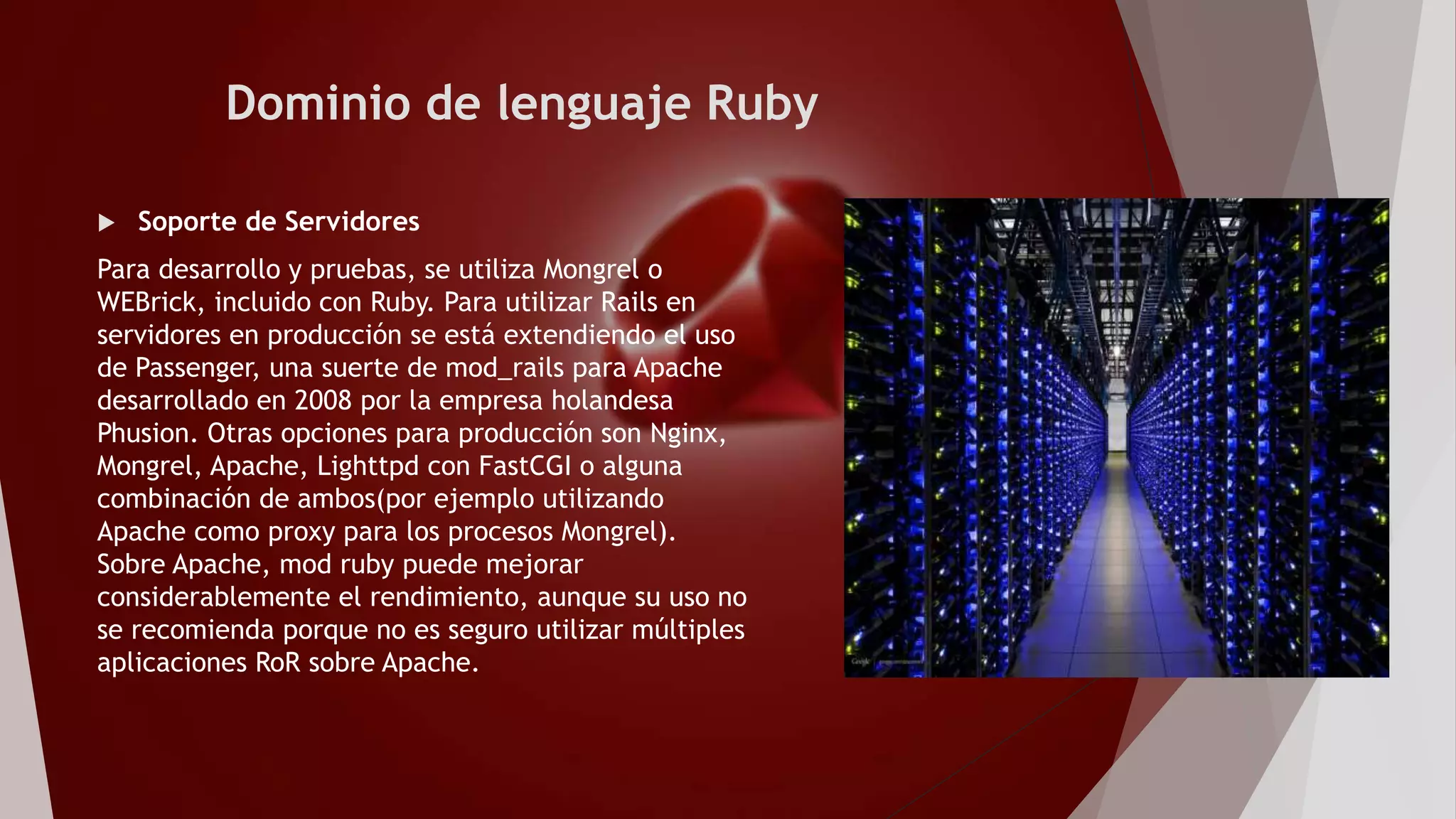 Dominio de lenguaje Ruby
 Soporte de Servidores
Para desarrollo y pruebas, se utiliza Mongrel o
WEBrick, incluido con Ruby. Para utilizar Rails en
servidores en producción se está extendiendo el uso
de Passenger, una suerte de mod_rails para Apache
desarrollado en 2008 por la empresa holandesa
Phusion. Otras opciones para producción son Nginx,
Mongrel, Apache, Lighttpd con FastCGI o alguna
combinación de ambos(por ejemplo utilizando
Apache como proxy para los procesos Mongrel).
Sobre Apache, mod ruby puede mejorar
considerablemente el rendimiento, aunque su uso no
se recomienda porque no es seguro utilizar múltiples
aplicaciones RoR sobre Apache.
 