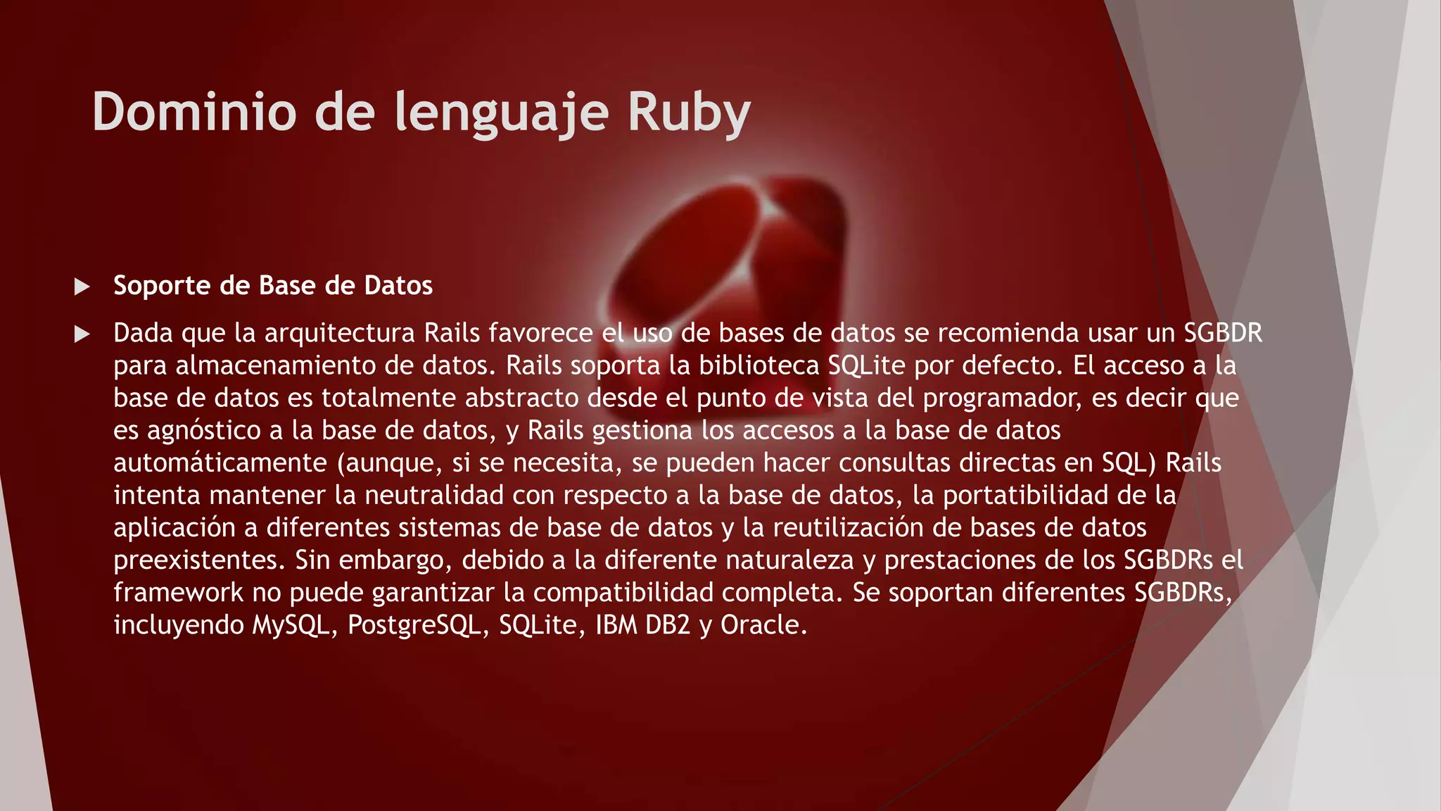 Dominio de lenguaje Ruby
 Soporte de Base de Datos
 Dada que la arquitectura Rails favorece el uso de bases de datos se recomienda usar un SGBDR
para almacenamiento de datos. Rails soporta la biblioteca SQLite por defecto. El acceso a la
base de datos es totalmente abstracto desde el punto de vista del programador, es decir que
es agnóstico a la base de datos, y Rails gestiona los accesos a la base de datos
automáticamente (aunque, si se necesita, se pueden hacer consultas directas en SQL) Rails
intenta mantener la neutralidad con respecto a la base de datos, la portatibilidad de la
aplicación a diferentes sistemas de base de datos y la reutilización de bases de datos
preexistentes. Sin embargo, debido a la diferente naturaleza y prestaciones de los SGBDRs el
framework no puede garantizar la compatibilidad completa. Se soportan diferentes SGBDRs,
incluyendo MySQL, PostgreSQL, SQLite, IBM DB2 y Oracle.
 