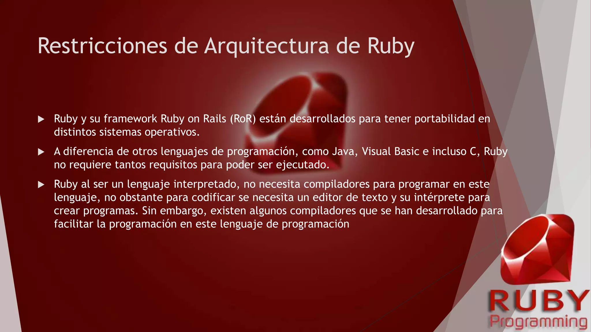 Restricciones de Arquitectura de Ruby
 Ruby y su framework Ruby on Rails (RoR) están desarrollados para tener portabilidad en
distintos sistemas operativos.
 A diferencia de otros lenguajes de programación, como Java, Visual Basic e incluso C, Ruby
no requiere tantos requisitos para poder ser ejecutado.
 Ruby al ser un lenguaje interpretado, no necesita compiladores para programar en este
lenguaje, no obstante para codificar se necesita un editor de texto y su intérprete para
crear programas. Sin embargo, existen algunos compiladores que se han desarrollado para
facilitar la programación en este lenguaje de programación
 