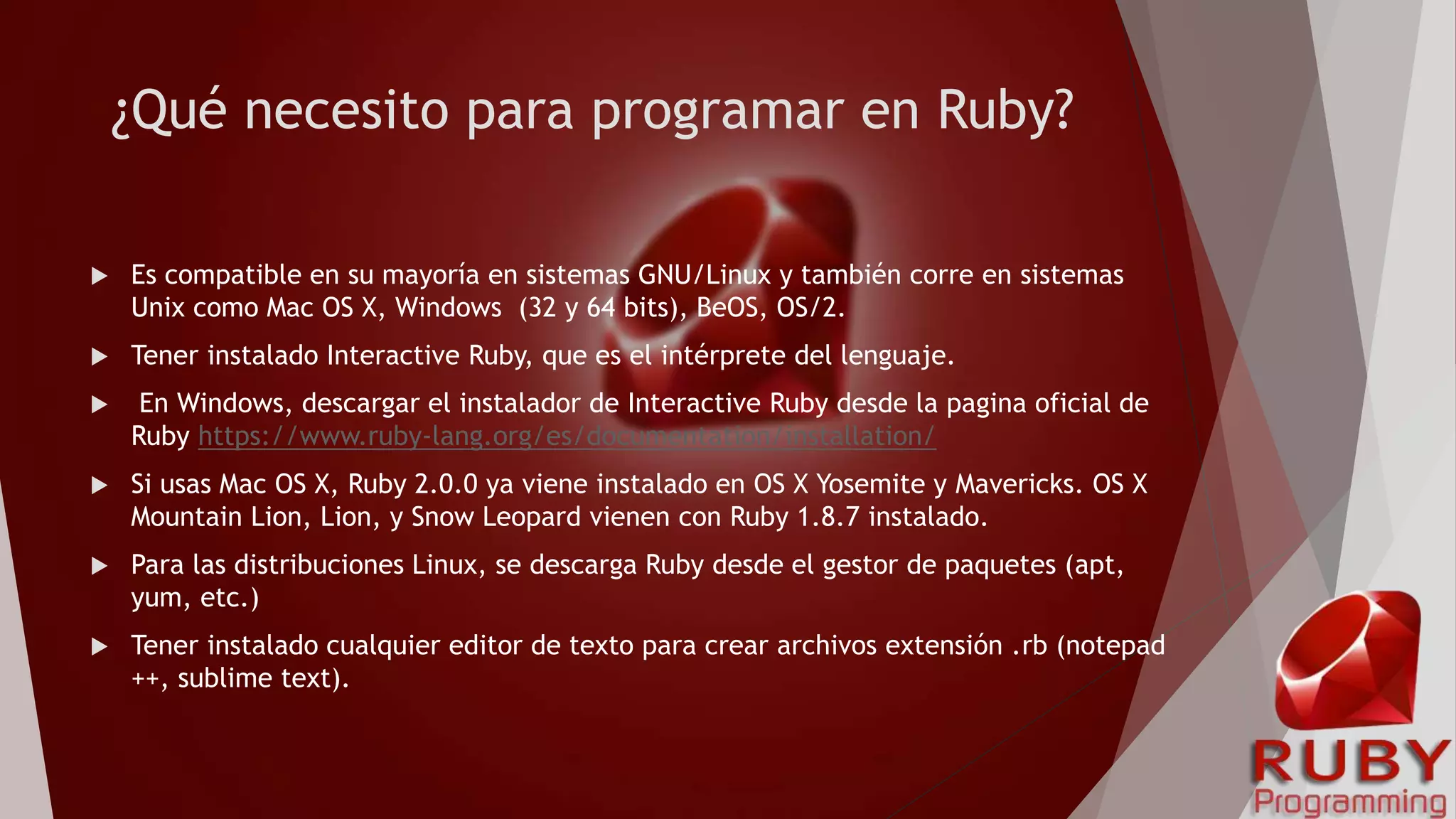 ¿Qué necesito para programar en Ruby?
 Es compatible en su mayoría en sistemas GNU/Linux y también corre en sistemas
Unix como Mac OS X, Windows (32 y 64 bits), BeOS, OS/2.
 Tener instalado Interactive Ruby, que es el intérprete del lenguaje.
 En Windows, descargar el instalador de Interactive Ruby desde la pagina oficial de
Ruby https://www.ruby-lang.org/es/documentation/installation/
 Si usas Mac OS X, Ruby 2.0.0 ya viene instalado en OS X Yosemite y Mavericks. OS X
Mountain Lion, Lion, y Snow Leopard vienen con Ruby 1.8.7 instalado.
 Para las distribuciones Linux, se descarga Ruby desde el gestor de paquetes (apt,
yum, etc.)
 Tener instalado cualquier editor de texto para crear archivos extensión .rb (notepad
++, sublime text).
 