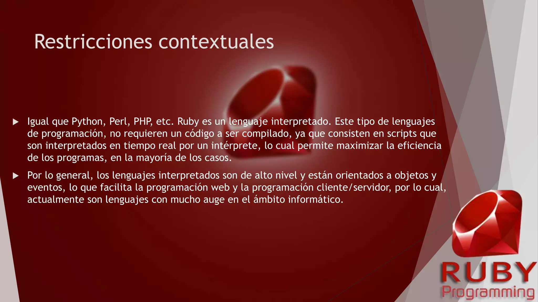 Restricciones contextuales
 Igual que Python, Perl, PHP, etc. Ruby es un lenguaje interpretado. Este tipo de lenguajes
de programación, no requieren un código a ser compilado, ya que consisten en scripts que
son interpretados en tiempo real por un intérprete, lo cual permite maximizar la eficiencia
de los programas, en la mayoría de los casos.
 Por lo general, los lenguajes interpretados son de alto nivel y están orientados a objetos y
eventos, lo que facilita la programación web y la programación cliente/servidor, por lo cual,
actualmente son lenguajes con mucho auge en el ámbito informático.
 