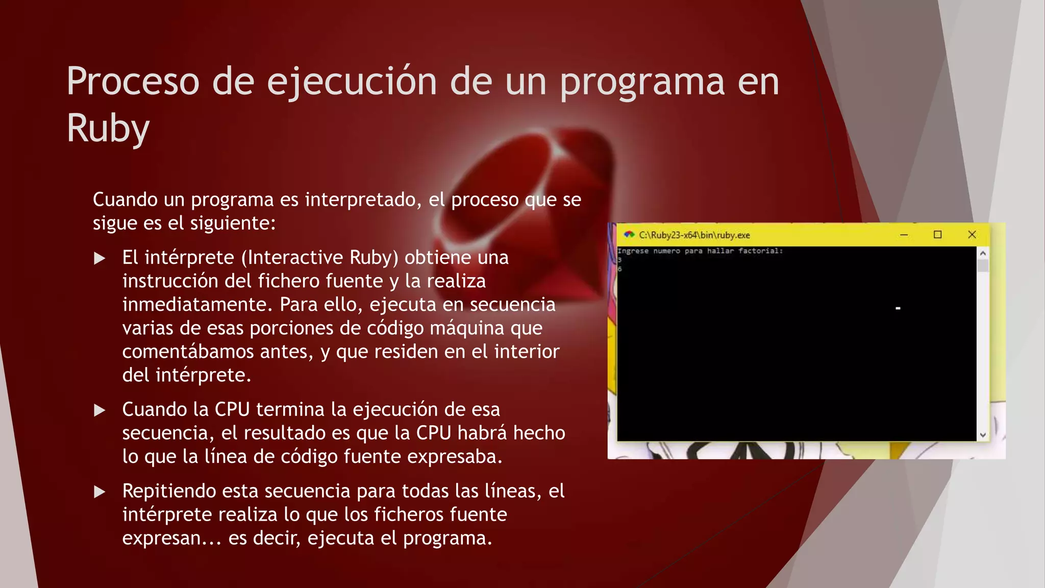 Proceso de ejecución de un programa en
Ruby
Cuando un programa es interpretado, el proceso que se
sigue es el siguiente:
 El intérprete (Interactive Ruby) obtiene una
instrucción del fichero fuente y la realiza
inmediatamente. Para ello, ejecuta en secuencia
varias de esas porciones de código máquina que
comentábamos antes, y que residen en el interior
del intérprete.
 Cuando la CPU termina la ejecución de esa
secuencia, el resultado es que la CPU habrá hecho
lo que la línea de código fuente expresaba.
 Repitiendo esta secuencia para todas las líneas, el
intérprete realiza lo que los ficheros fuente
expresan... es decir, ejecuta el programa.
 