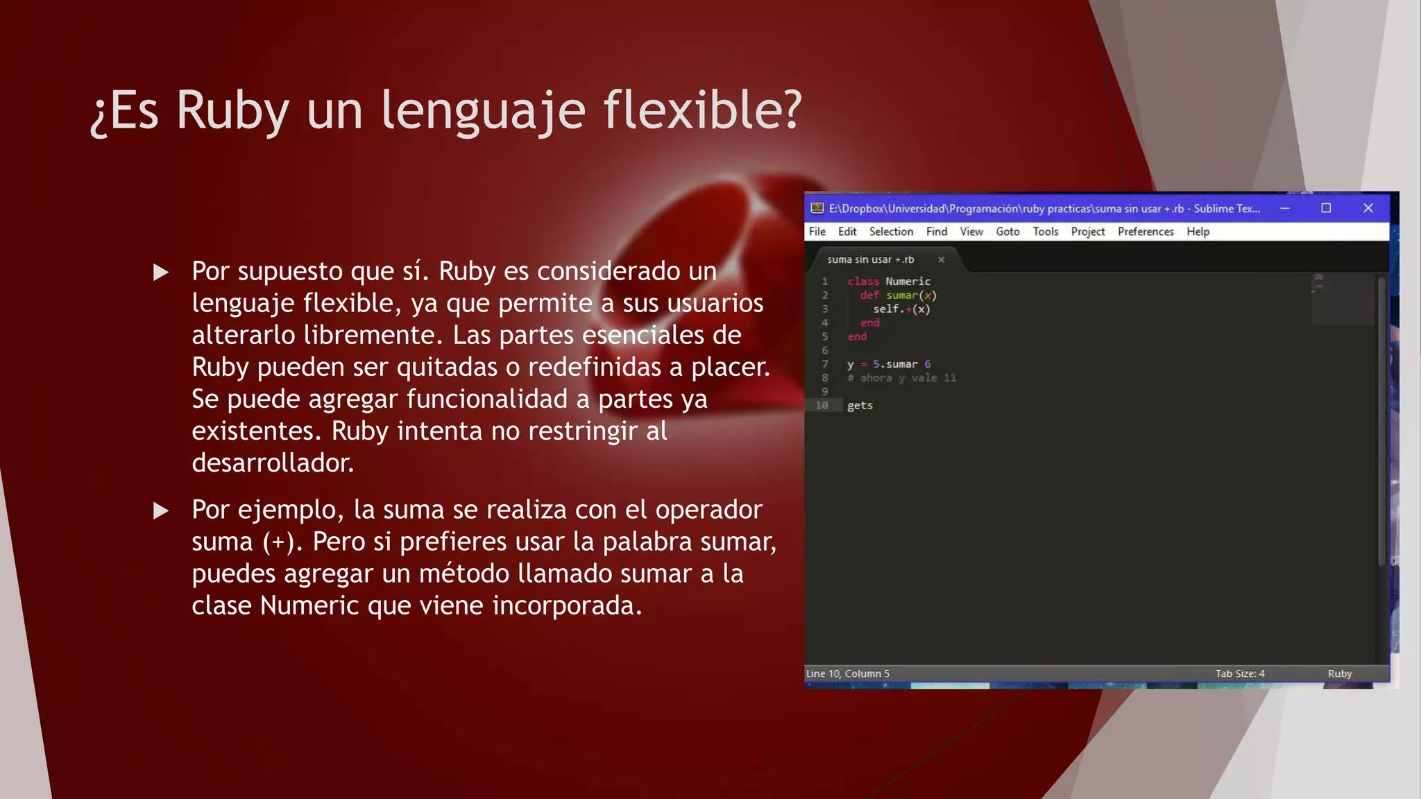 ¿Es Ruby un lenguaje flexible?
 Por supuesto que sí. Ruby es considerado un
lenguaje flexible, ya que permite a sus usuarios
alterarlo libremente. Las partes esenciales de
Ruby pueden ser quitadas o redefinidas a placer.
Se puede agregar funcionalidad a partes ya
existentes. Ruby intenta no restringir al
desarrollador.
 Por ejemplo, la suma se realiza con el operador
suma (+). Pero si prefieres usar la palabra sumar,
puedes agregar un método llamado sumar a la
clase Numeric que viene incorporada.
 