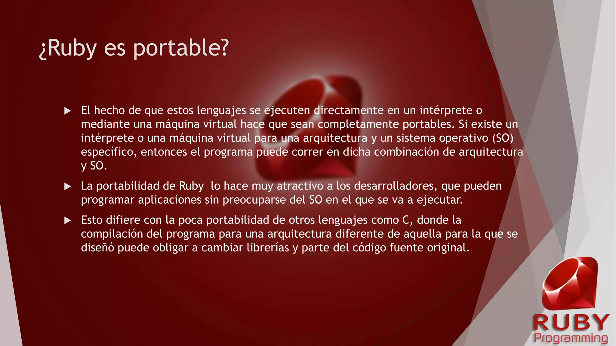 ¿Ruby es portable?
 El hecho de que estos lenguajes se ejecuten directamente en un intérprete o
mediante una máquina virtual hace que sean completamente portables. Si existe un
intérprete o una máquina virtual para una arquitectura y un sistema operativo (SO)
específico, entonces el programa puede correr en dicha combinación de arquitectura
y SO.
 La portabilidad de Ruby lo hace muy atractivo a los desarrolladores, que pueden
programar aplicaciones sin preocuparse del SO en el que se va a ejecutar.
 Esto difiere con la poca portabilidad de otros lenguajes como C, donde la
compilación del programa para una arquitectura diferente de aquella para la que se
diseñó puede obligar a cambiar librerías y parte del código fuente original.
 