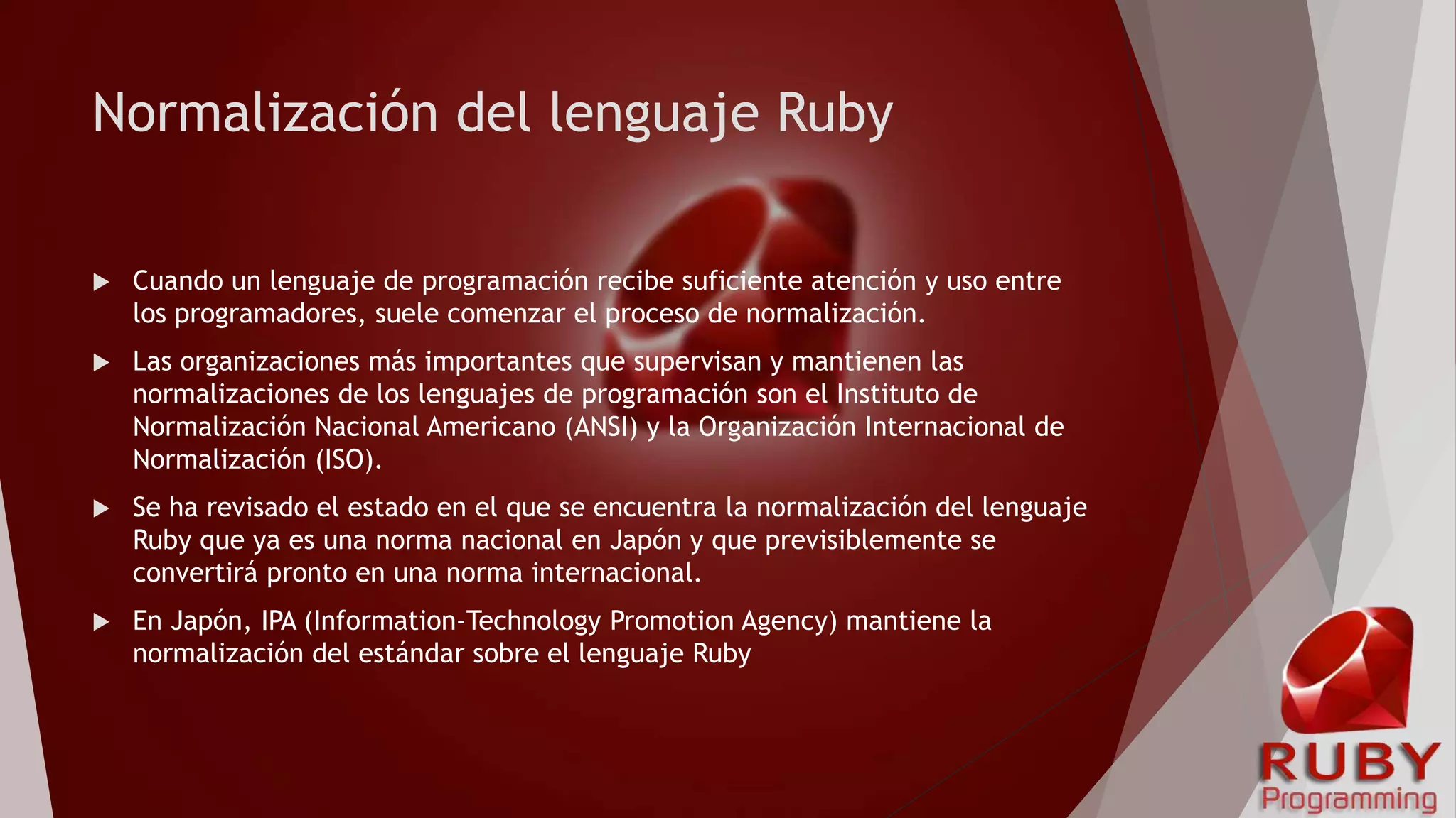 Normalización del lenguaje Ruby
 Cuando un lenguaje de programación recibe suficiente atención y uso entre
los programadores, suele comenzar el proceso de normalización.
 Las organizaciones más importantes que supervisan y mantienen las
normalizaciones de los lenguajes de programación son el Instituto de
Normalización Nacional Americano (ANSI) y la Organización Internacional de
Normalización (ISO).
 Se ha revisado el estado en el que se encuentra la normalización del lenguaje
Ruby que ya es una norma nacional en Japón y que previsiblemente se
convertirá pronto en una norma internacional.
 En Japón, IPA (Information-Technology Promotion Agency) mantiene la
normalización del estándar sobre el lenguaje Ruby
 
