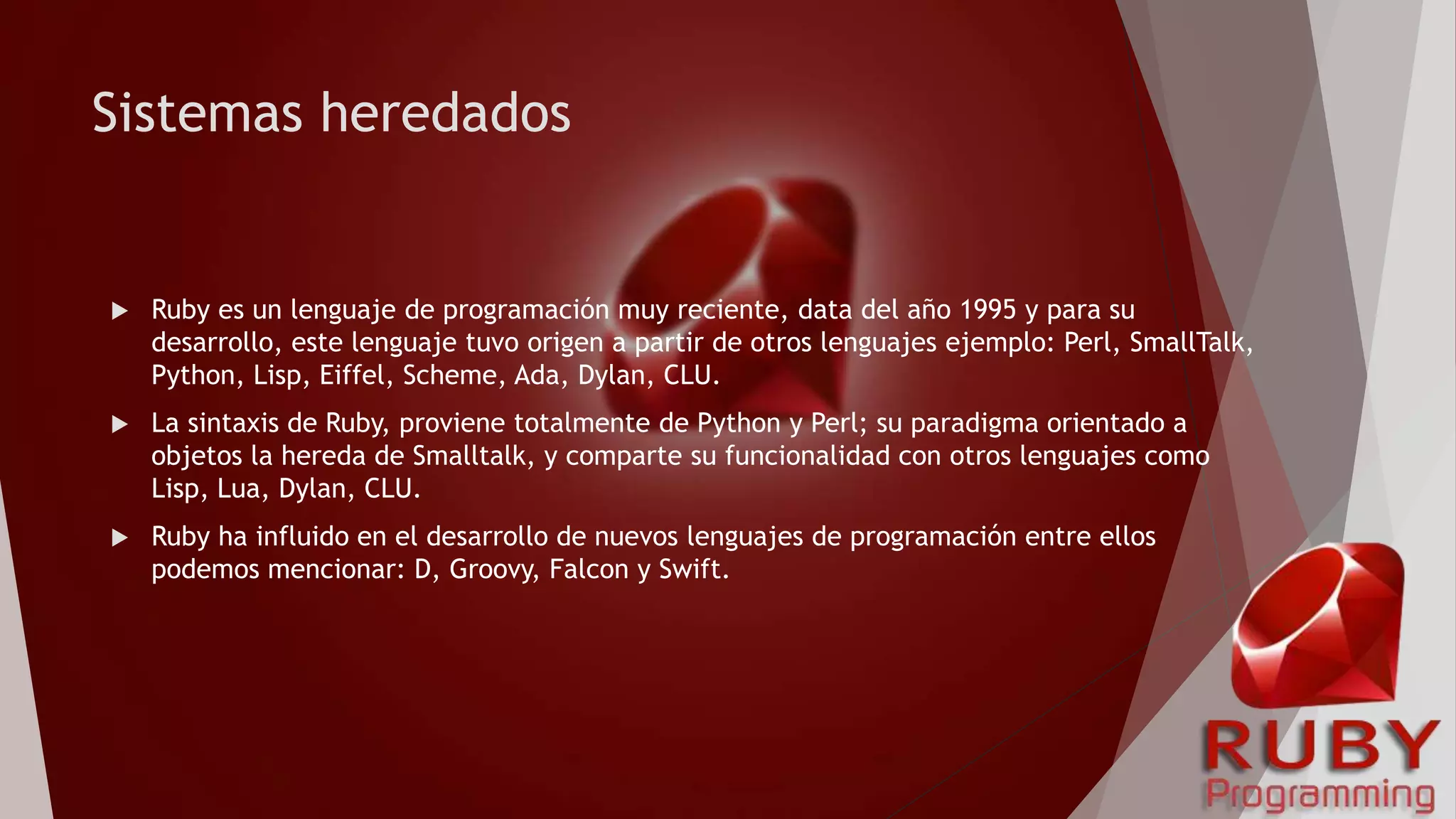 Sistemas heredados
 Ruby es un lenguaje de programación muy reciente, data del año 1995 y para su
desarrollo, este lenguaje tuvo origen a partir de otros lenguajes ejemplo: Perl, SmallTalk,
Python, Lisp, Eiffel, Scheme, Ada, Dylan, CLU.
 La sintaxis de Ruby, proviene totalmente de Python y Perl; su paradigma orientado a
objetos la hereda de Smalltalk, y comparte su funcionalidad con otros lenguajes como
Lisp, Lua, Dylan, CLU.
 Ruby ha influido en el desarrollo de nuevos lenguajes de programación entre ellos
podemos mencionar: D, Groovy, Falcon y Swift.
 