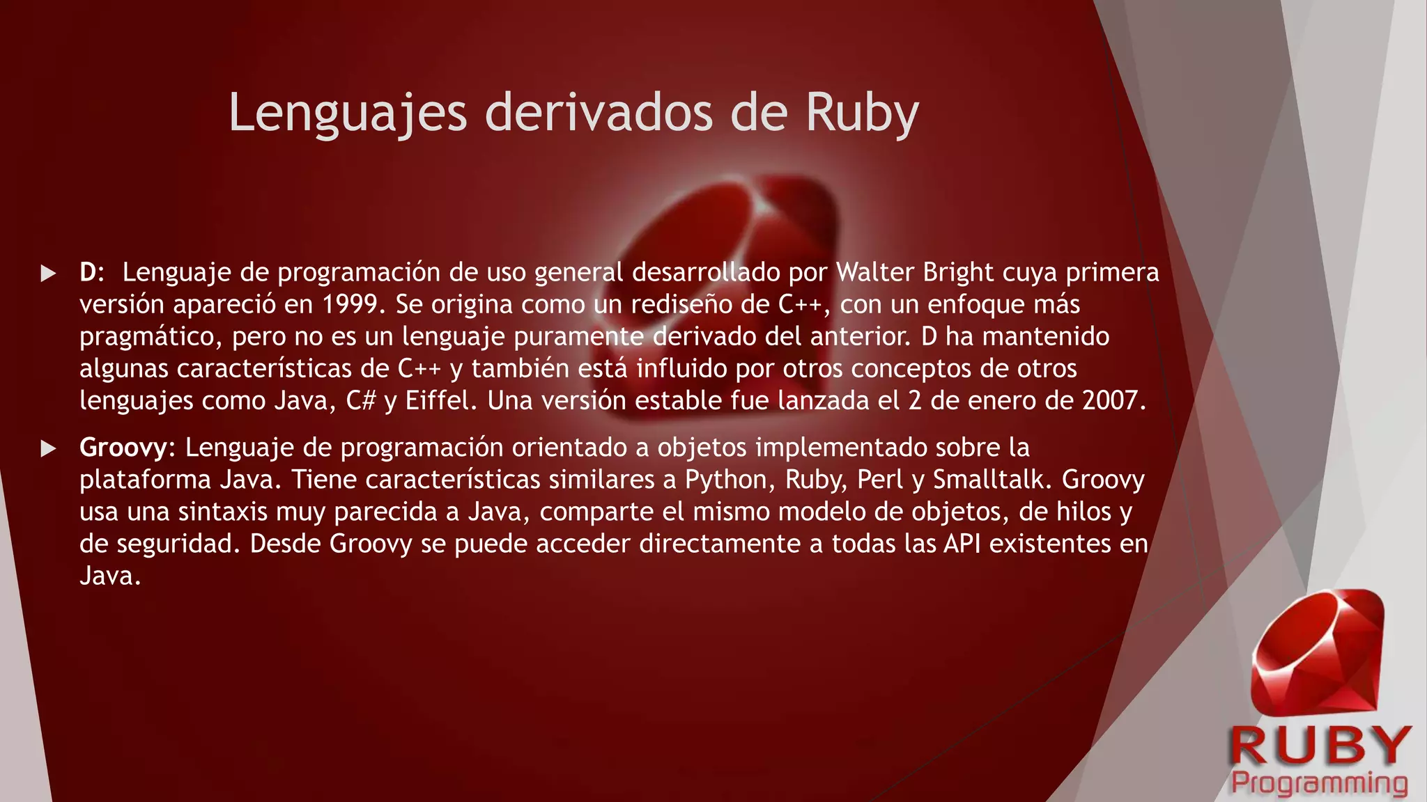 Lenguajes derivados de Ruby
 D: Lenguaje de programación de uso general desarrollado por Walter Bright cuya primera
versión apareció en 1999. Se origina como un rediseño de C++, con un enfoque más
pragmático, pero no es un lenguaje puramente derivado del anterior. D ha mantenido
algunas características de C++ y también está influido por otros conceptos de otros
lenguajes como Java, C# y Eiffel. Una versión estable fue lanzada el 2 de enero de 2007.
 Groovy: Lenguaje de programación orientado a objetos implementado sobre la
plataforma Java. Tiene características similares a Python, Ruby, Perl y Smalltalk. Groovy
usa una sintaxis muy parecida a Java, comparte el mismo modelo de objetos, de hilos y
de seguridad. Desde Groovy se puede acceder directamente a todas las API existentes en
Java.
 