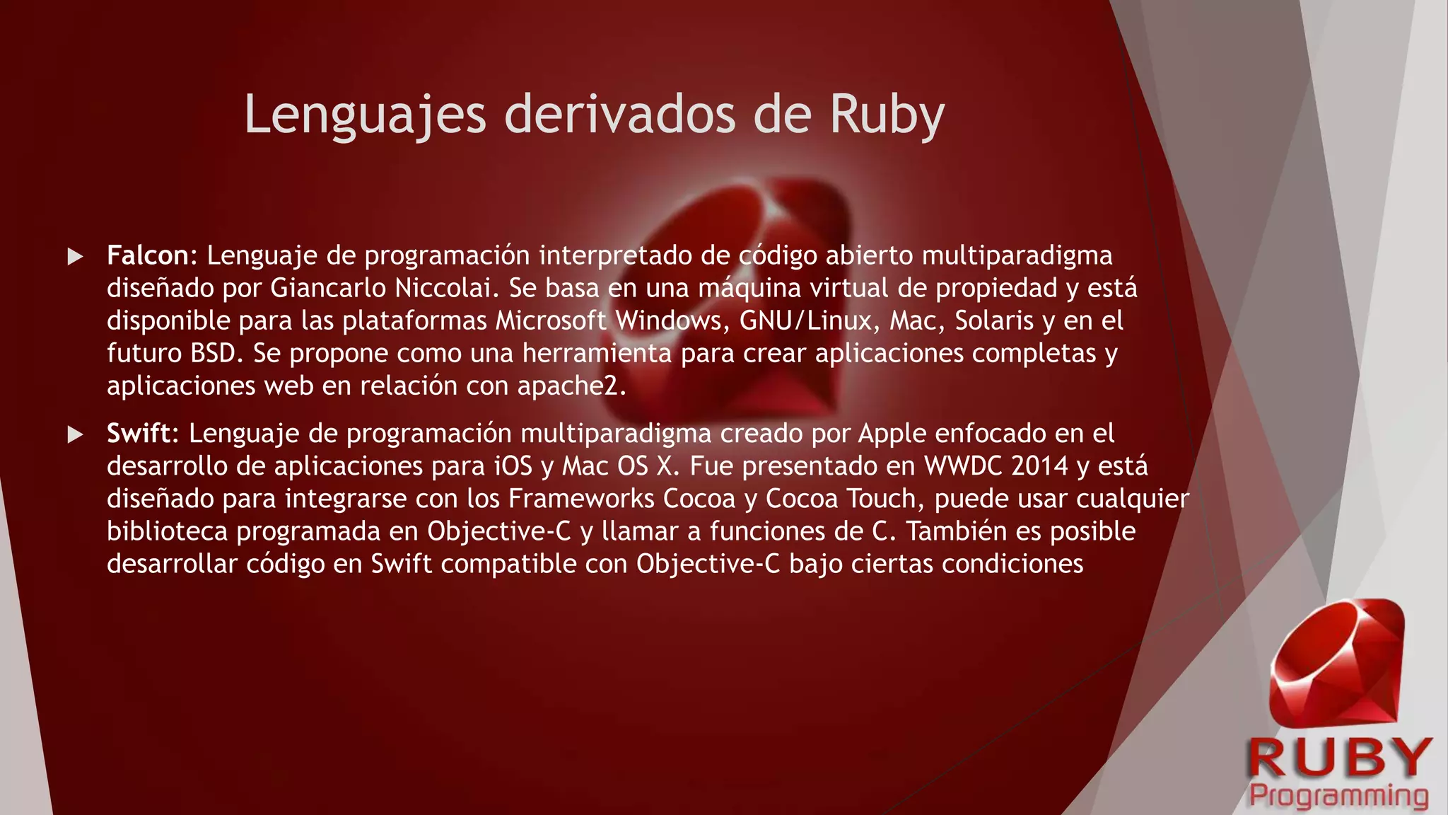 Lenguajes derivados de Ruby
 Falcon: Lenguaje de programación interpretado de código abierto multiparadigma
diseñado por Giancarlo Niccolai. Se basa en una máquina virtual de propiedad y está
disponible para las plataformas Microsoft Windows, GNU/Linux, Mac, Solaris y en el
futuro BSD. Se propone como una herramienta para crear aplicaciones completas y
aplicaciones web en relación con apache2.
 Swift: Lenguaje de programación multiparadigma creado por Apple enfocado en el
desarrollo de aplicaciones para iOS y Mac OS X. Fue presentado en WWDC 2014 y está
diseñado para integrarse con los Frameworks Cocoa y Cocoa Touch, puede usar cualquier
biblioteca programada en Objective-C y llamar a funciones de C. También es posible
desarrollar código en Swift compatible con Objective-C bajo ciertas condiciones
 