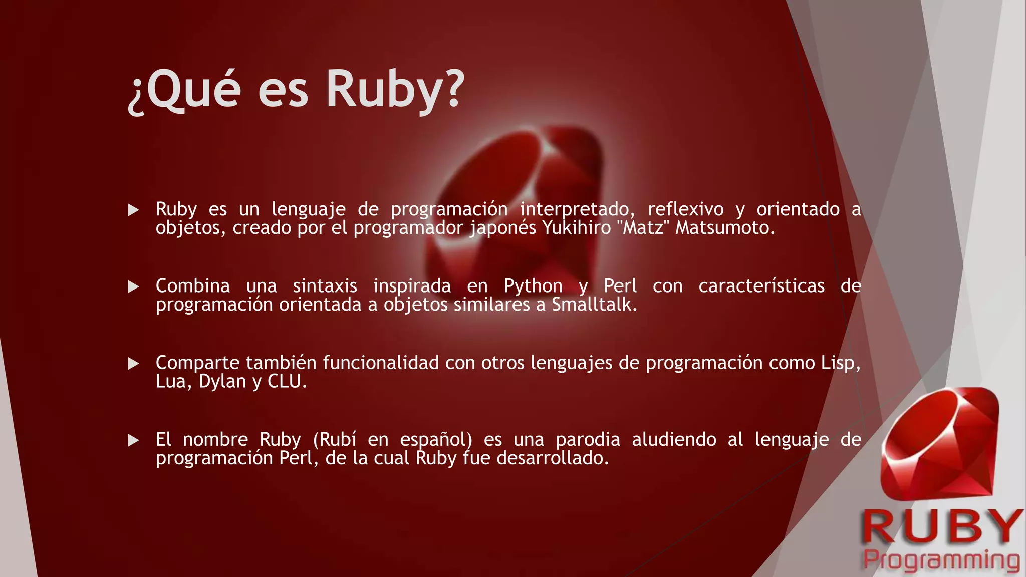 ¿Qué es Ruby?
 Ruby es un lenguaje de programación interpretado, reflexivo y orientado a
objetos, creado por el programador japonés Yukihiro "Matz" Matsumoto.
 Combina una sintaxis inspirada en Python y Perl con características de
programación orientada a objetos similares a Smalltalk.
 Comparte también funcionalidad con otros lenguajes de programación como Lisp,
Lua, Dylan y CLU.
 El nombre Ruby (Rubí en español) es una parodia aludiendo al lenguaje de
programación Perl, de la cual Ruby fue desarrollado.
 