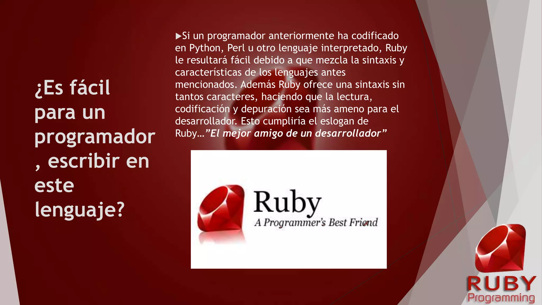 ¿Es fácil
para un
programador
, escribir en
este
lenguaje?
Si un programador anteriormente ha codificado
en Python, Perl u otro lenguaje interpretado, Ruby
le resultará fácil debido a que mezcla la sintaxis y
características de los lenguajes antes
mencionados. Además Ruby ofrece una sintaxis sin
tantos caracteres, haciendo que la lectura,
codificación y depuración sea más ameno para el
desarrollador. Esto cumpliría el eslogan de
Ruby…”El mejor amigo de un desarrollador”
 