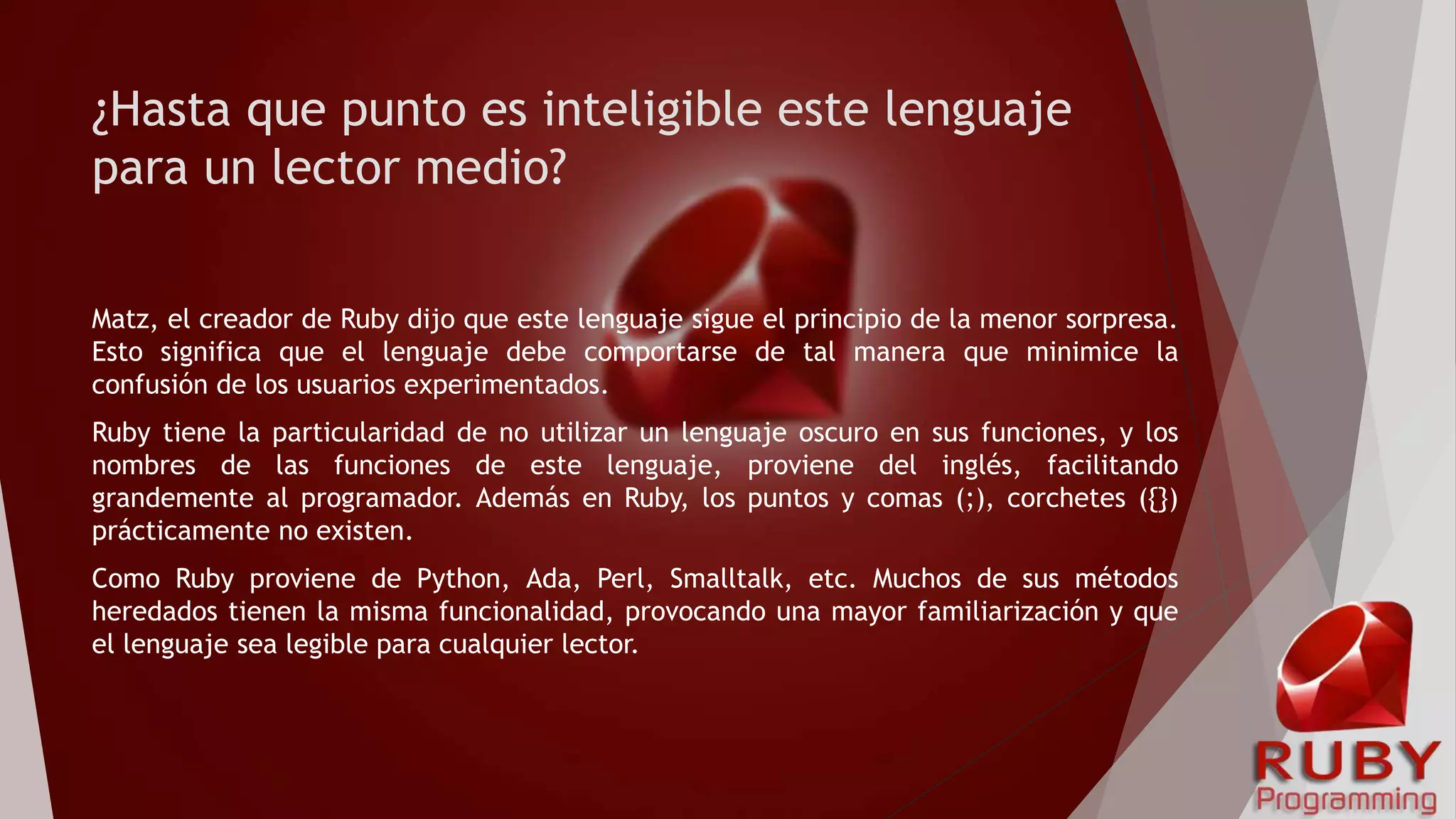 ¿Hasta que punto es inteligible este lenguaje
para un lector medio?
Matz, el creador de Ruby dijo que este lenguaje sigue el principio de la menor sorpresa.
Esto significa que el lenguaje debe comportarse de tal manera que minimice la
confusión de los usuarios experimentados.
Ruby tiene la particularidad de no utilizar un lenguaje oscuro en sus funciones, y los
nombres de las funciones de este lenguaje, proviene del inglés, facilitando
grandemente al programador. Además en Ruby, los puntos y comas (;), corchetes ({})
prácticamente no existen.
Como Ruby proviene de Python, Ada, Perl, Smalltalk, etc. Muchos de sus métodos
heredados tienen la misma funcionalidad, provocando una mayor familiarización y que
el lenguaje sea legible para cualquier lector.
 