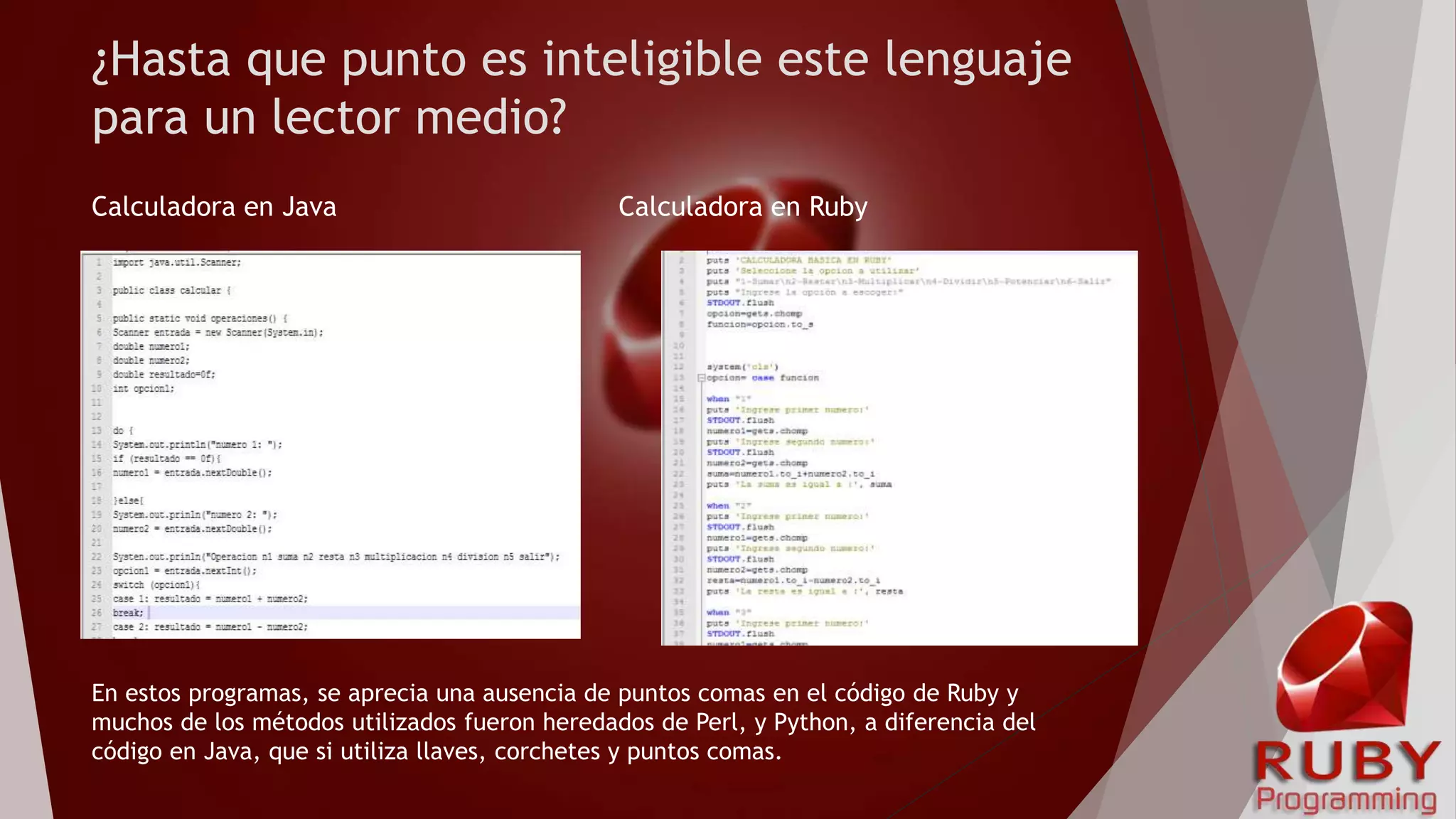 ¿Hasta que punto es inteligible este lenguaje
para un lector medio?
Calculadora en Java Calculadora en Ruby
En estos programas, se aprecia una ausencia de puntos comas en el código de Ruby y
muchos de los métodos utilizados fueron heredados de Perl, y Python, a diferencia del
código en Java, que si utiliza llaves, corchetes y puntos comas.
 