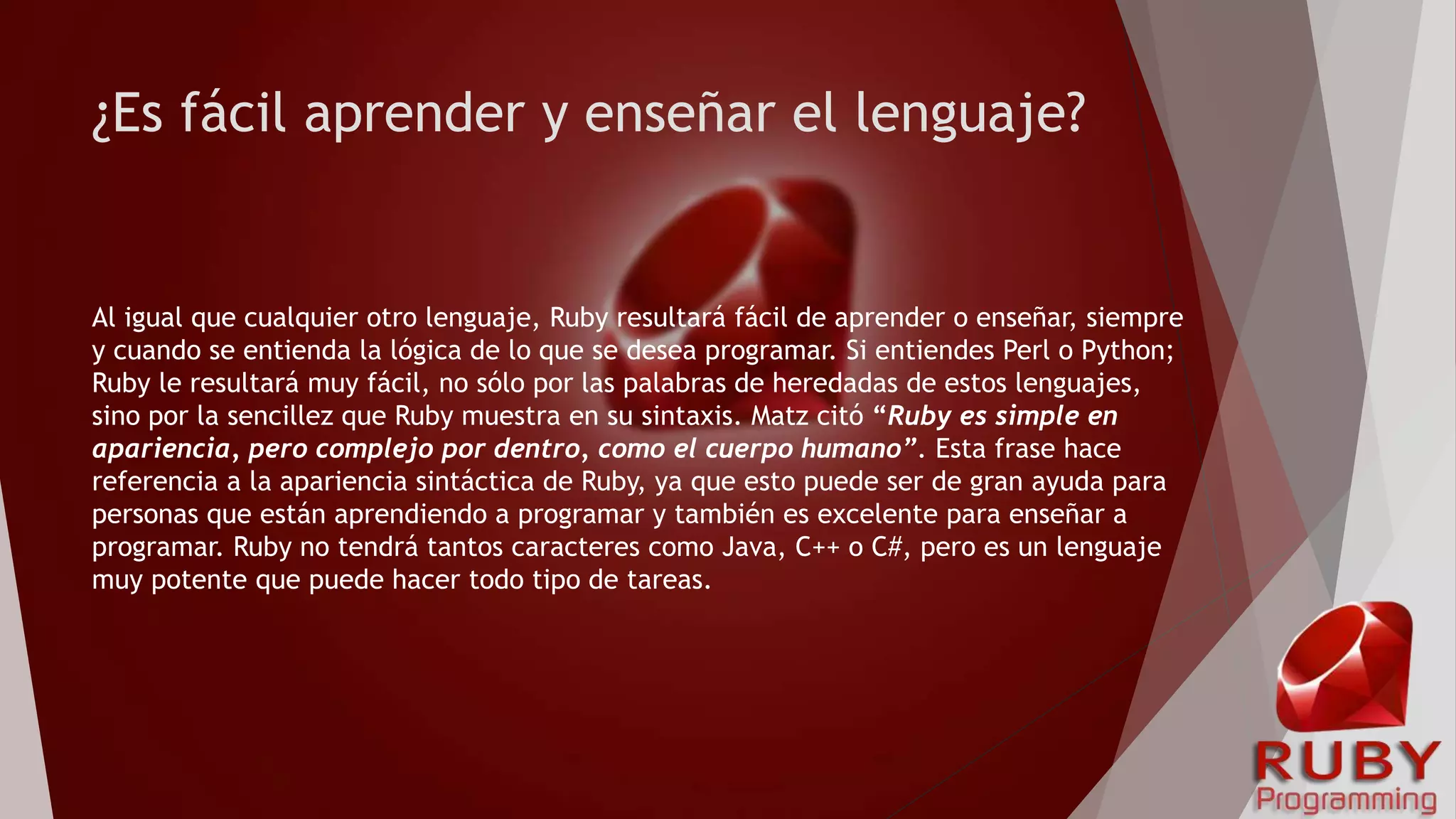 ¿Es fácil aprender y enseñar el lenguaje?
Al igual que cualquier otro lenguaje, Ruby resultará fácil de aprender o enseñar, siempre
y cuando se entienda la lógica de lo que se desea programar. Si entiendes Perl o Python;
Ruby le resultará muy fácil, no sólo por las palabras de heredadas de estos lenguajes,
sino por la sencillez que Ruby muestra en su sintaxis. Matz citó “Ruby es simple en
apariencia, pero complejo por dentro, como el cuerpo humano”. Esta frase hace
referencia a la apariencia sintáctica de Ruby, ya que esto puede ser de gran ayuda para
personas que están aprendiendo a programar y también es excelente para enseñar a
programar. Ruby no tendrá tantos caracteres como Java, C++ o C#, pero es un lenguaje
muy potente que puede hacer todo tipo de tareas.
 