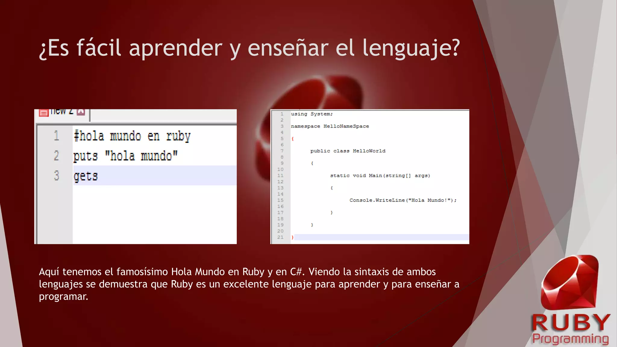 ¿Es fácil aprender y enseñar el lenguaje?
Aquí tenemos el famosísimo Hola Mundo en Ruby y en C#. Viendo la sintaxis de ambos
lenguajes se demuestra que Ruby es un excelente lenguaje para aprender y para enseñar a
programar.
 