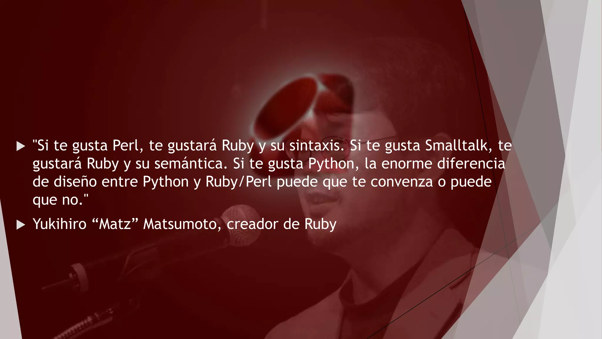  "Si te gusta Perl, te gustará Ruby y su sintaxis. Si te gusta Smalltalk, te
gustará Ruby y su semántica. Si te gusta Python, la enorme diferencia
de diseño entre Python y Ruby/Perl puede que te convenza o puede
que no."
 Yukihiro “Matz” Matsumoto, creador de Ruby
 