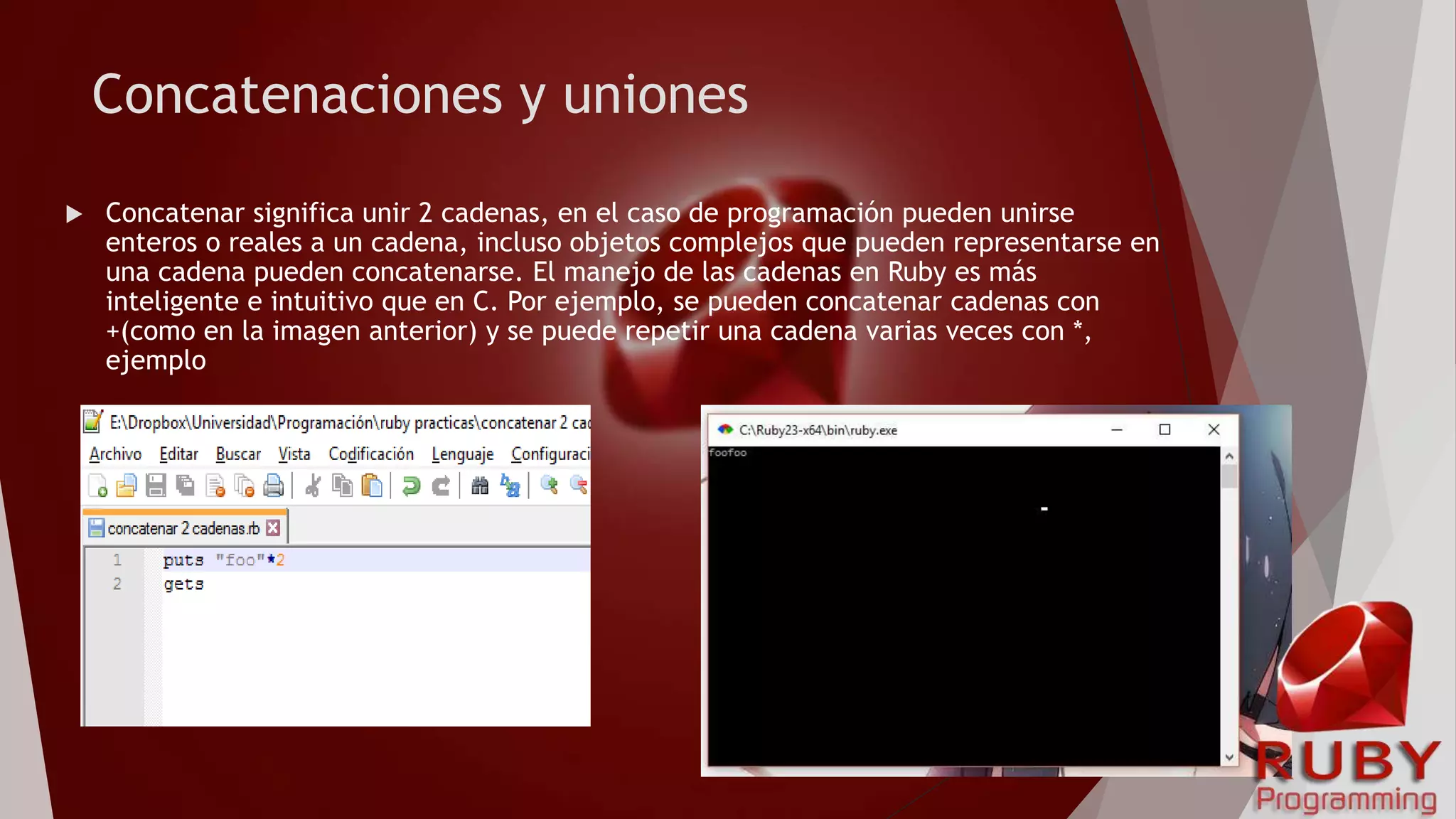 Concatenaciones y uniones
 Concatenar significa unir 2 cadenas, en el caso de programación pueden unirse
enteros o reales a un cadena, incluso objetos complejos que pueden representarse en
una cadena pueden concatenarse. El manejo de las cadenas en Ruby es más
inteligente e intuitivo que en C. Por ejemplo, se pueden concatenar cadenas con
+(como en la imagen anterior) y se puede repetir una cadena varias veces con *,
ejemplo
 