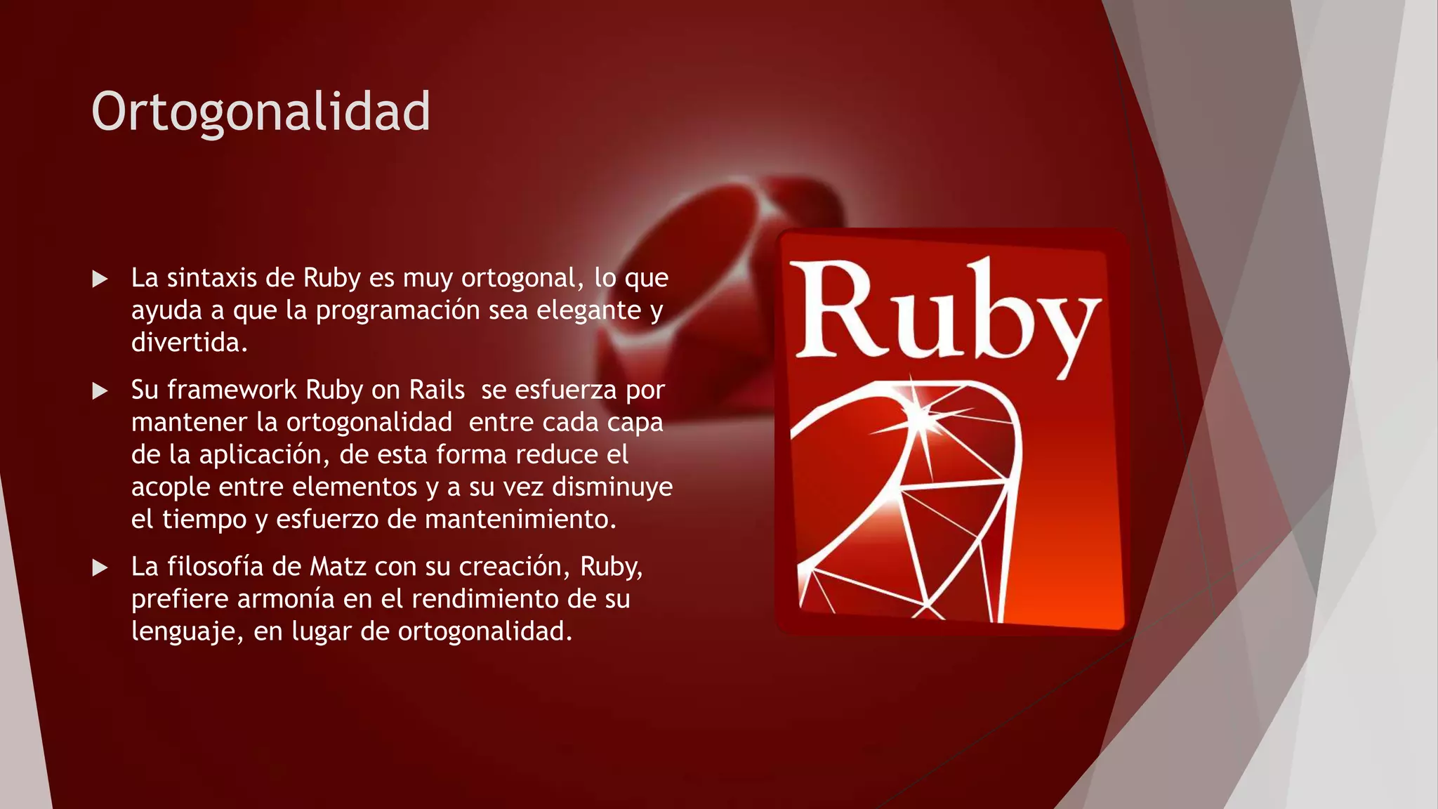 Ortogonalidad
 La sintaxis de Ruby es muy ortogonal, lo que
ayuda a que la programación sea elegante y
divertida.
 Su framework Ruby on Rails se esfuerza por
mantener la ortogonalidad entre cada capa
de la aplicación, de esta forma reduce el
acople entre elementos y a su vez disminuye
el tiempo y esfuerzo de mantenimiento.
 La filosofía de Matz con su creación, Ruby,
prefiere armonía en el rendimiento de su
lenguaje, en lugar de ortogonalidad.
 