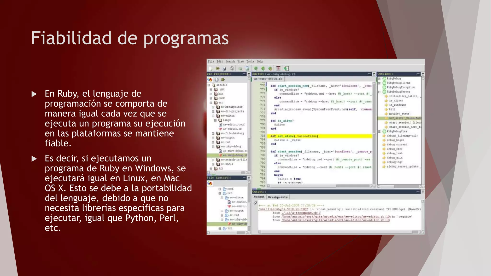 Fiabilidad de programas
 En Ruby, el lenguaje de
programación se comporta de
manera igual cada vez que se
ejecuta un programa su ejecución
en las plataformas se mantiene
fiable.
 Es decir, si ejecutamos un
programa de Ruby en Windows, se
ejecutará igual en Linux, en Mac
OS X. Esto se debe a la portabilidad
del lenguaje, debido a que no
necesita librerías específicas para
ejecutar, igual que Python, Perl,
etc.
 