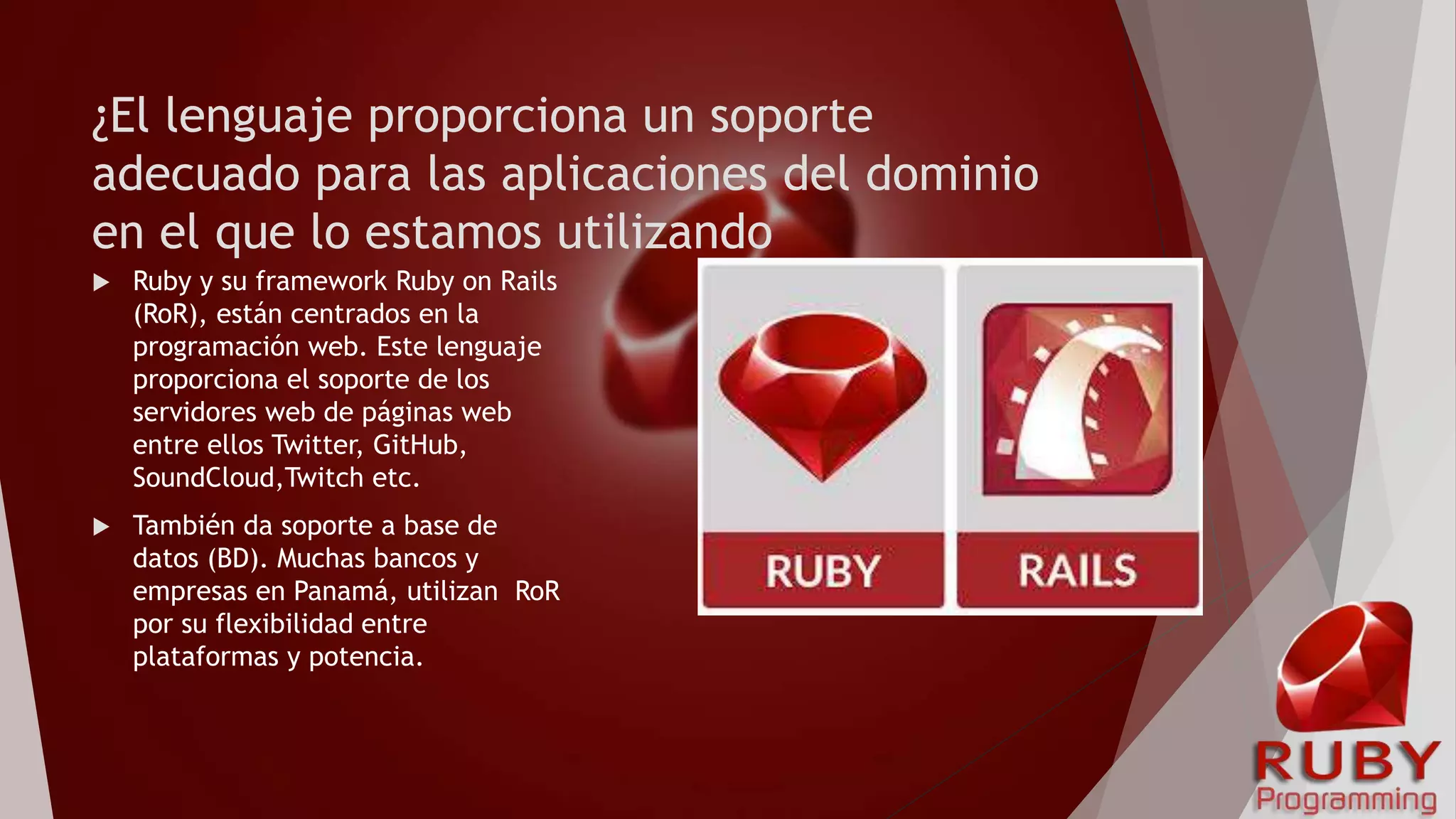 ¿El lenguaje proporciona un soporte
adecuado para las aplicaciones del dominio
en el que lo estamos utilizando
 Ruby y su framework Ruby on Rails
(RoR), están centrados en la
programación web. Este lenguaje
proporciona el soporte de los
servidores web de páginas web
entre ellos Twitter, GitHub,
SoundCloud,Twitch etc.
 También da soporte a base de
datos (BD). Muchas bancos y
empresas en Panamá, utilizan RoR
por su flexibilidad entre
plataformas y potencia.
 
