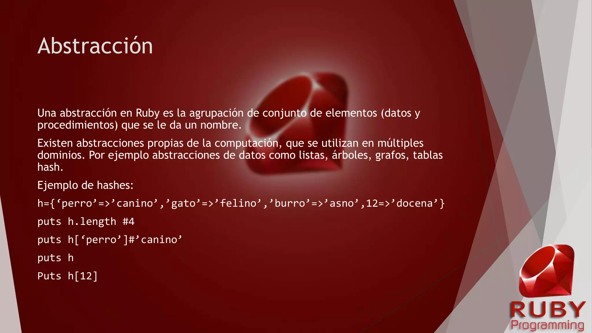 Abstracción
Una abstracción en Ruby es la agrupación de conjunto de elementos (datos y
procedimientos) que se le da un nombre.
Existen abstracciones propias de la computación, que se utilizan en múltiples
dominios. Por ejemplo abstracciones de datos como listas, árboles, grafos, tablas
hash.
Ejemplo de hashes:
h={‘perro’=>’canino’,’gato’=>’felino’,’burro’=>’asno’,12=>’docena’}
puts h.length #4
puts h[‘perro’]#’canino’
puts h
Puts h[12]
 