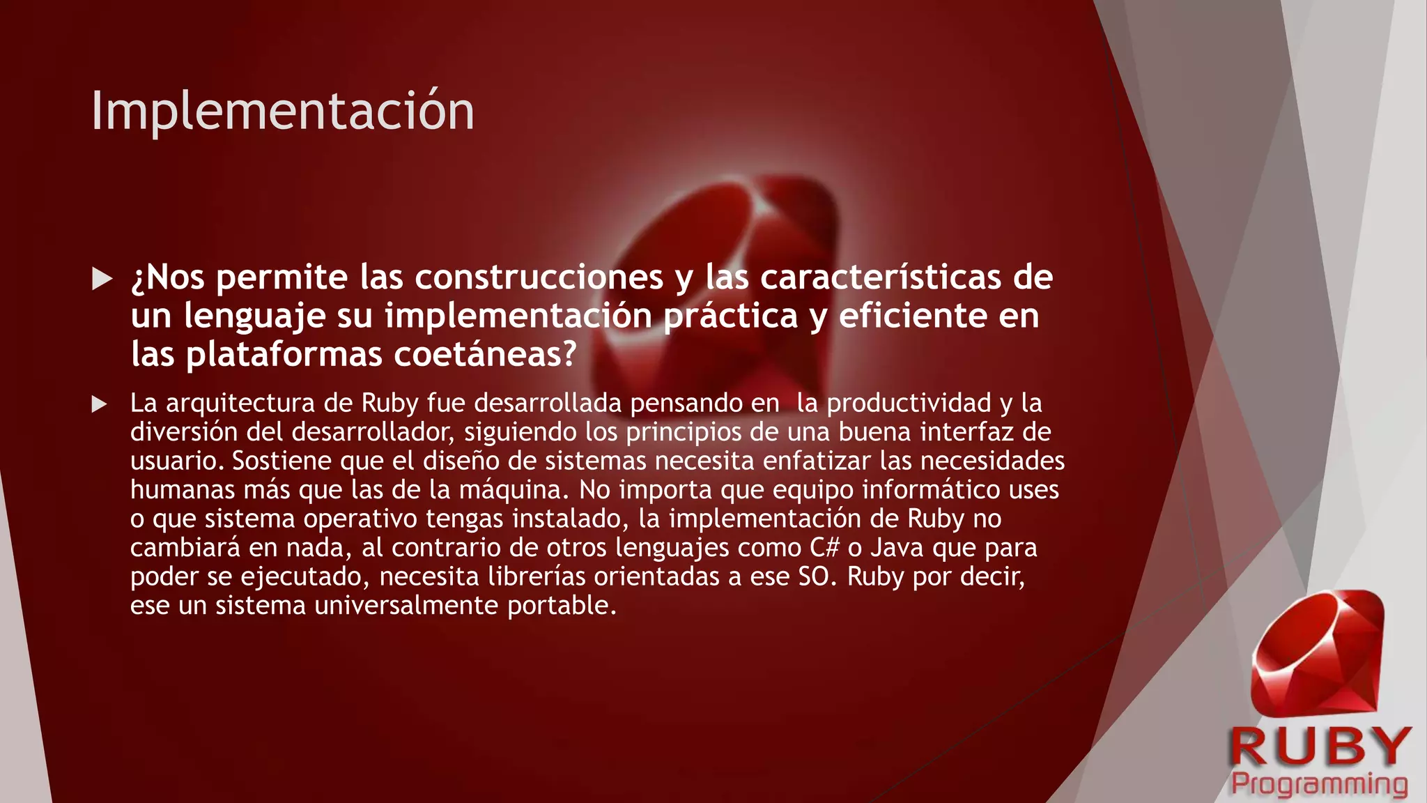 Implementación
 ¿Nos permite las construcciones y las características de
un lenguaje su implementación práctica y eficiente en
las plataformas coetáneas?
 La arquitectura de Ruby fue desarrollada pensando en la productividad y la
diversión del desarrollador, siguiendo los principios de una buena interfaz de
usuario. Sostiene que el diseño de sistemas necesita enfatizar las necesidades
humanas más que las de la máquina. No importa que equipo informático uses
o que sistema operativo tengas instalado, la implementación de Ruby no
cambiará en nada, al contrario de otros lenguajes como C# o Java que para
poder se ejecutado, necesita librerías orientadas a ese SO. Ruby por decir,
ese un sistema universalmente portable.
 