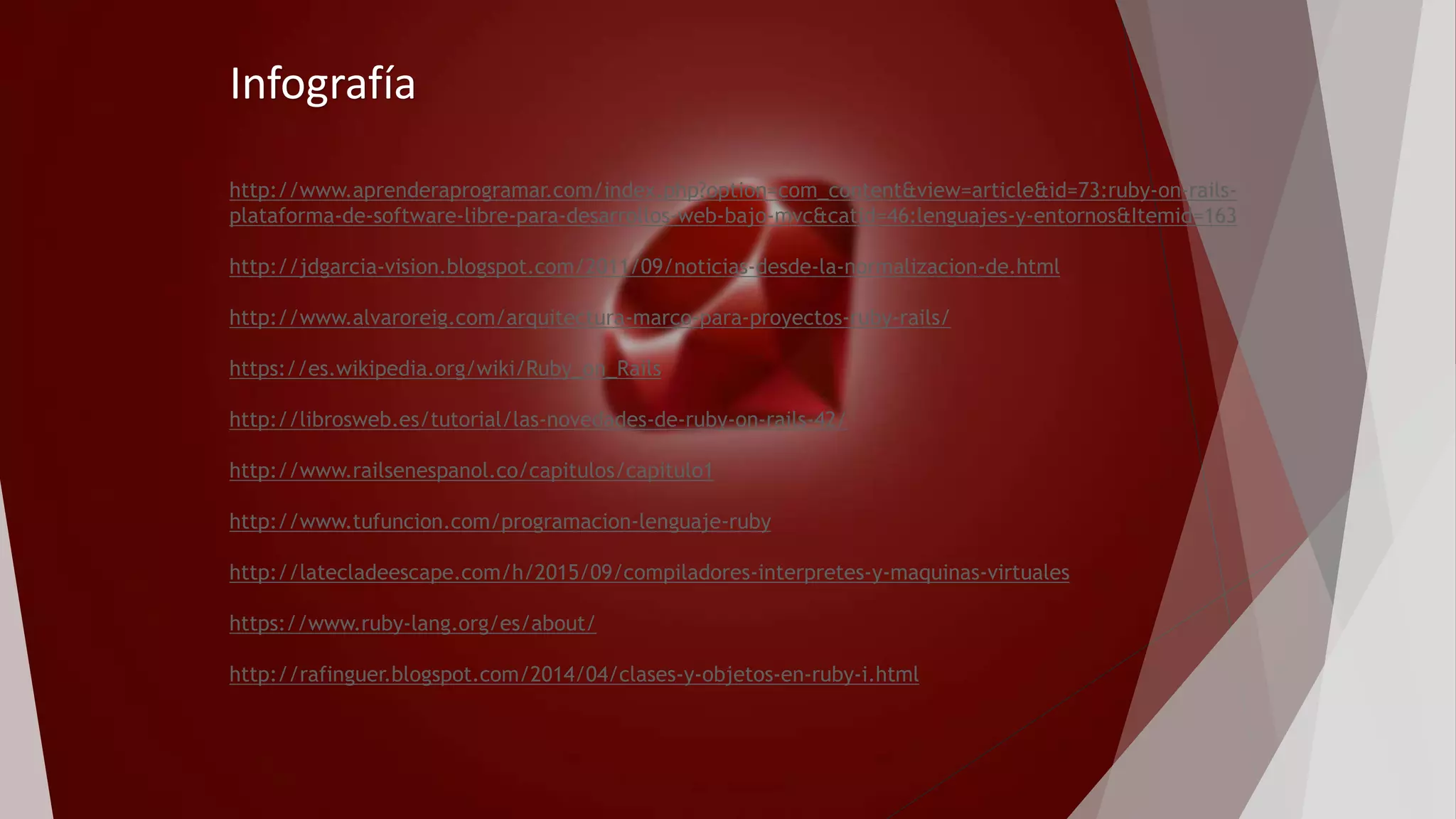 Infografía
http://www.aprenderaprogramar.com/index.php?option=com_content&view=article&id=73:ruby-on-rails-
plataforma-de-software-libre-para-desarrollos-web-bajo-mvc&catid=46:lenguajes-y-entornos&Itemid=163
http://jdgarcia-vision.blogspot.com/2011/09/noticias-desde-la-normalizacion-de.html
http://www.alvaroreig.com/arquitectura-marco-para-proyectos-ruby-rails/
https://es.wikipedia.org/wiki/Ruby_on_Rails
http://librosweb.es/tutorial/las-novedades-de-ruby-on-rails-42/
http://www.railsenespanol.co/capitulos/capitulo1
http://www.tufuncion.com/programacion-lenguaje-ruby
http://latecladeescape.com/h/2015/09/compiladores-interpretes-y-maquinas-virtuales
https://www.ruby-lang.org/es/about/
http://rafinguer.blogspot.com/2014/04/clases-y-objetos-en-ruby-i.html
 