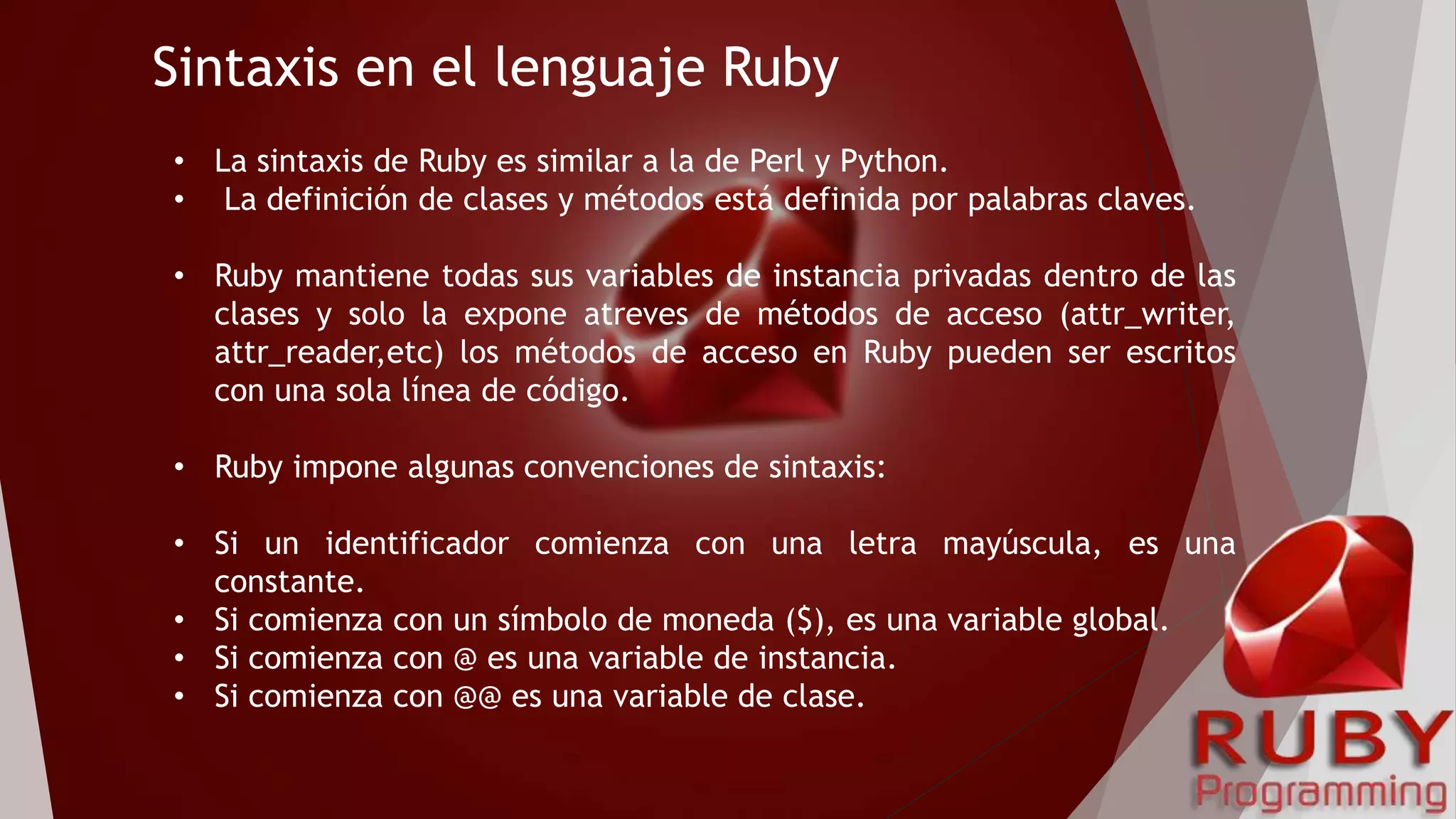 Sintaxis en el lenguaje Ruby
• La sintaxis de Ruby es similar a la de Perl y Python.
• La definición de clases y métodos está definida por palabras claves.
• Ruby mantiene todas sus variables de instancia privadas dentro de las
clases y solo la expone atreves de métodos de acceso (attr_writer,
attr_reader,etc) los métodos de acceso en Ruby pueden ser escritos
con una sola línea de código.
• Ruby impone algunas convenciones de sintaxis:
• Si un identificador comienza con una letra mayúscula, es una
constante.
• Si comienza con un símbolo de moneda ($), es una variable global.
• Si comienza con @ es una variable de instancia.
• Si comienza con @@ es una variable de clase.
 