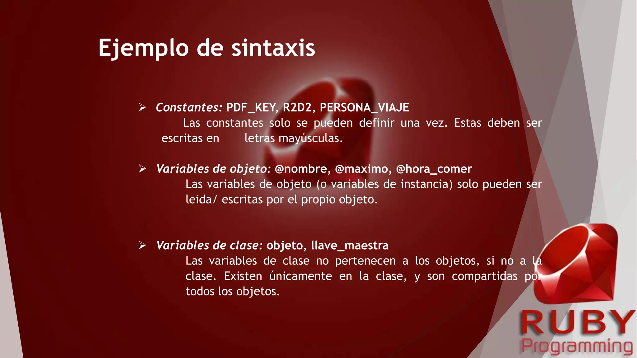 Ejemplo de sintaxis
 Constantes: PDF_KEY, R2D2, PERSONA_VIAJE
Las constantes solo se pueden definir una vez. Estas deben ser
escritas en letras mayúsculas.
 Variables de objeto: @nombre, @maximo, @hora_comer
Las variables de objeto (o variables de instancia) solo pueden ser
leida/ escritas por el propio objeto.
 Variables de clase: objeto, llave_maestra
Las variables de clase no pertenecen a los objetos, si no a la
clase. Existen únicamente en la clase, y son compartidas por
todos los objetos.
 