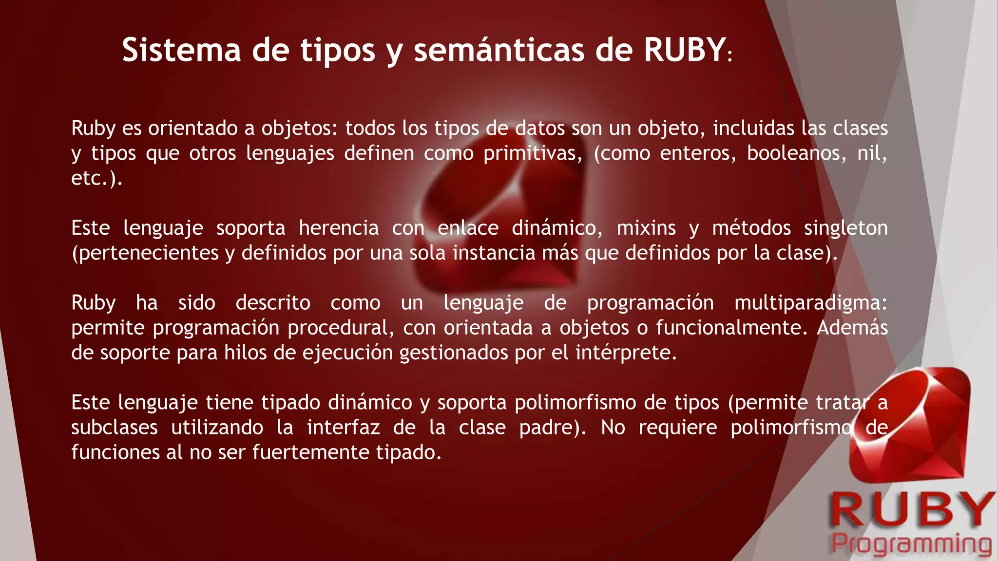 Ruby es orientado a objetos: todos los tipos de datos son un objeto, incluidas las clases
y tipos que otros lenguajes definen como primitivas, (como enteros, booleanos, nil,
etc.).
Este lenguaje soporta herencia con enlace dinámico, mixins y métodos singleton
(pertenecientes y definidos por una sola instancia más que definidos por la clase).
Ruby ha sido descrito como un lenguaje de programación multiparadigma:
permite programación procedural, con orientada a objetos o funcionalmente. Además
de soporte para hilos de ejecución gestionados por el intérprete.
Este lenguaje tiene tipado dinámico y soporta polimorfismo de tipos (permite tratar a
subclases utilizando la interfaz de la clase padre). No requiere polimorfismo de
funciones al no ser fuertemente tipado.
Sistema de tipos y semánticas de RUBY:
 