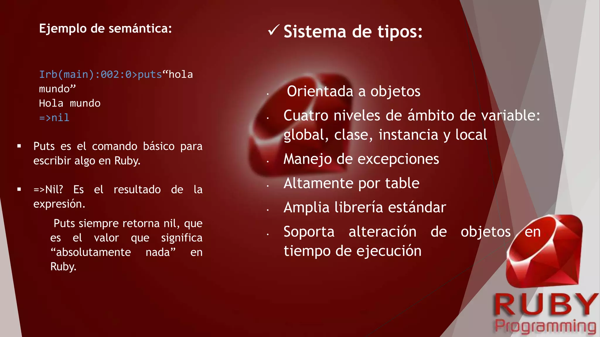 Ejemplo de semántica:
Irb(main):002:0>puts“hola
mundo”
Hola mundo
=>nil
 Puts es el comando básico para
escribir algo en Ruby.
 =>Nil? Es el resultado de la
expresión.
Puts siempre retorna nil, que
es el valor que significa
“absolutamente nada” en
Ruby.
 Sistema de tipos:
• Orientada a objetos
• Cuatro niveles de ámbito de variable:
global, clase, instancia y local
• Manejo de excepciones
• Altamente por table
• Amplia librería estándar
• Soporta alteración de objetos en
tiempo de ejecución
 