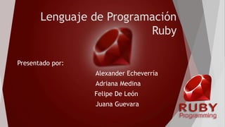 Lenguaje de Programación
Ruby
Presentado por:
Alexander Echeverría
Adriana Medina
Felipe De León
Juana Guevara
 
