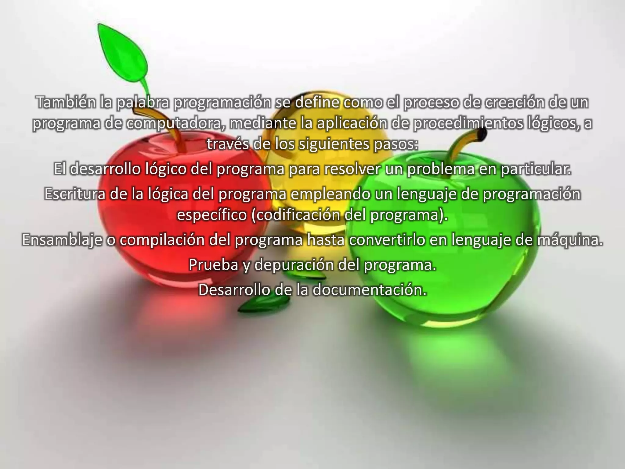También la palabra programación se define como el proceso de creación de un
programa de computadora, mediante la aplicación de procedimientos lógicos, a
través de los siguientes pasos:
El desarrollo lógico del programa para resolver un problema en particular.
Escritura de la lógica del programa empleando un lenguaje de programación
específico (codificación del programa).
Ensamblaje o compilación del programa hasta convertirlo en lenguaje de máquina.
Prueba y depuración del programa.
Desarrollo de la documentación.
 