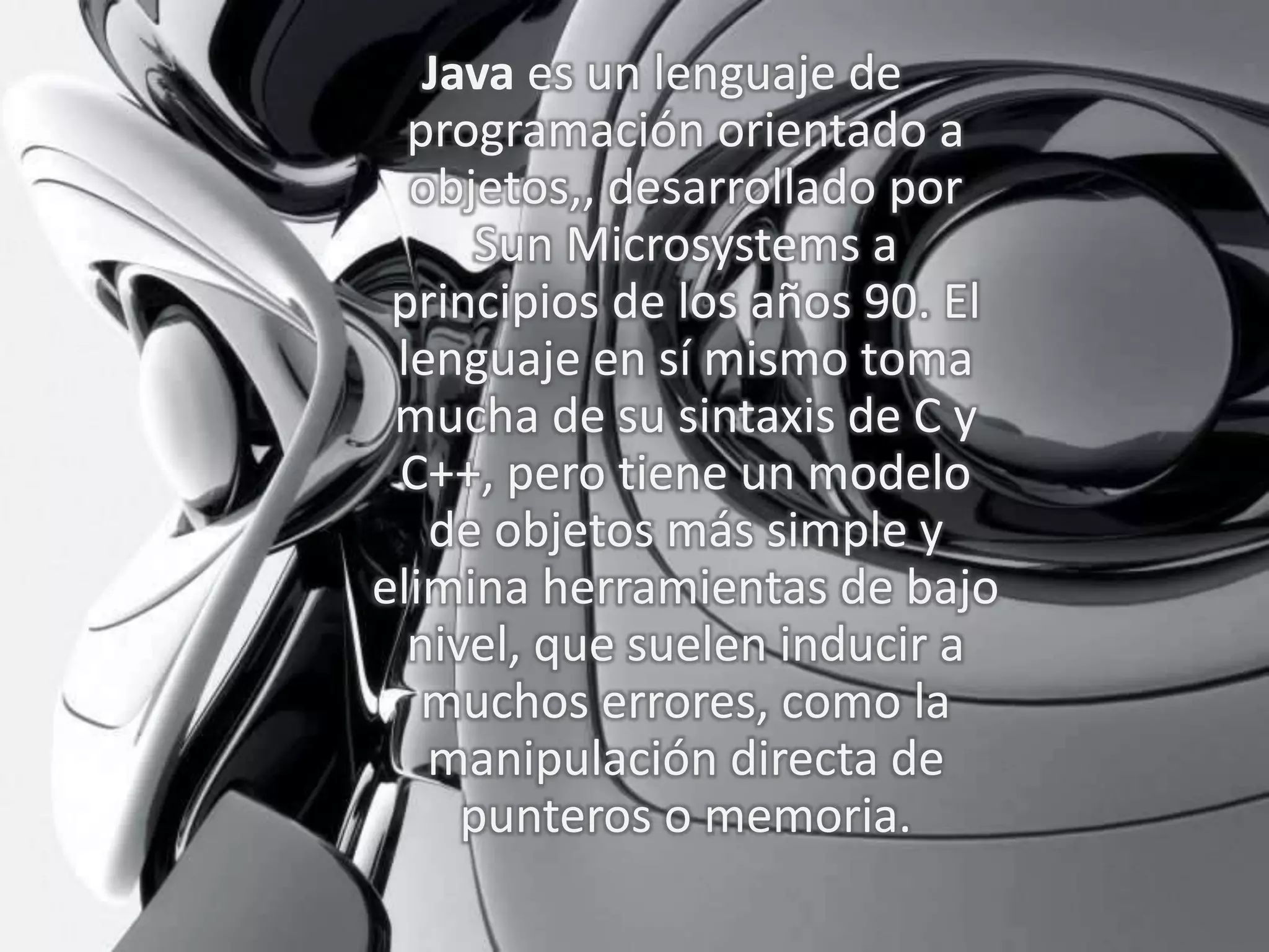 Java es un lenguaje de
programación orientado a
objetos,, desarrollado por
Sun Microsystems a
principios de los años 90. El
lenguaje en sí mismo toma
mucha de su sintaxis de C y
C++, pero tiene un modelo
de objetos más simple y
elimina herramientas de bajo
nivel, que suelen inducir a
muchos errores, como la
manipulación directa de
punteros o memoria.
 