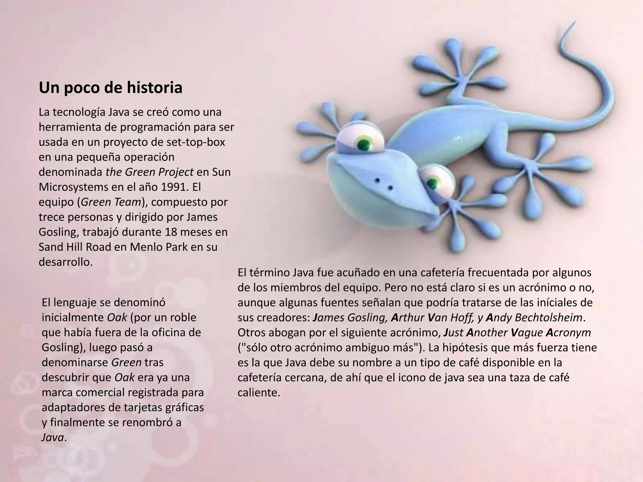 Un poco de historia
La tecnología Java se creó como una
herramienta de programación para ser
usada en un proyecto de set-top-box
en una pequeña operación
denominada the Green Project en Sun
Microsystems en el año 1991. El
equipo (Green Team), compuesto por
trece personas y dirigido por James
Gosling, trabajó durante 18 meses en
Sand Hill Road en Menlo Park en su
desarrollo.
El lenguaje se denominó
inicialmente Oak (por un roble
que había fuera de la oficina de
Gosling), luego pasó a
denominarse Green tras
descubrir que Oak era ya una
marca comercial registrada para
adaptadores de tarjetas gráficas
y finalmente se renombró a
Java.
El término Java fue acuñado en una cafetería frecuentada por algunos
de los miembros del equipo. Pero no está claro si es un acrónimo o no,
aunque algunas fuentes señalan que podría tratarse de las iníciales de
sus creadores: James Gosling, Arthur Van Hoff, y Andy Bechtolsheim.
Otros abogan por el siguiente acrónimo, Just Another Vague Acronym
("sólo otro acrónimo ambiguo más"). La hipótesis que más fuerza tiene
es la que Java debe su nombre a un tipo de café disponible en la
cafetería cercana, de ahí que el icono de java sea una taza de café
caliente.
 
