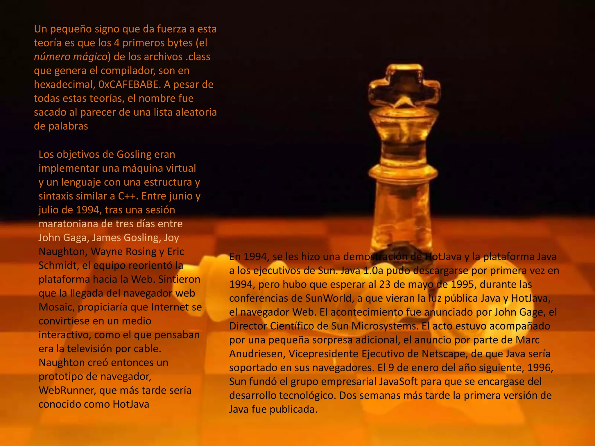 Un pequeño signo que da fuerza a esta
teoría es que los 4 primeros bytes (el
número mágico) de los archivos .class
que genera el compilador, son en
hexadecimal, 0xCAFEBABE. A pesar de
todas estas teorías, el nombre fue
sacado al parecer de una lista aleatoria
de palabras
Los objetivos de Gosling eran
implementar una máquina virtual
y un lenguaje con una estructura y
sintaxis similar a C++. Entre junio y
julio de 1994, tras una sesión
maratoniana de tres días entre
John Gaga, James Gosling, Joy
Naughton, Wayne Rosing y Eric
Schmidt, el equipo reorientó la
plataforma hacia la Web. Sintieron
que la llegada del navegador web
Mosaic, propiciaría que Internet se
convirtiese en un medio
interactivo, como el que pensaban
era la televisión por cable.
Naughton creó entonces un
prototipo de navegador,
WebRunner, que más tarde sería
conocido como HotJava
En 1994, se les hizo una demostración de HotJava y la plataforma Java
a los ejecutivos de Sun. Java 1.0a pudo descargarse por primera vez en
1994, pero hubo que esperar al 23 de mayo de 1995, durante las
conferencias de SunWorld, a que vieran la luz pública Java y HotJava,
el navegador Web. El acontecimiento fue anunciado por John Gage, el
Director Científico de Sun Microsystems. El acto estuvo acompañado
por una pequeña sorpresa adicional, el anuncio por parte de Marc
Anudriesen, Vicepresidente Ejecutivo de Netscape, de que Java sería
soportado en sus navegadores. El 9 de enero del año siguiente, 1996,
Sun fundó el grupo empresarial JavaSoft para que se encargase del
desarrollo tecnológico. Dos semanas más tarde la primera versión de
Java fue publicada.
 