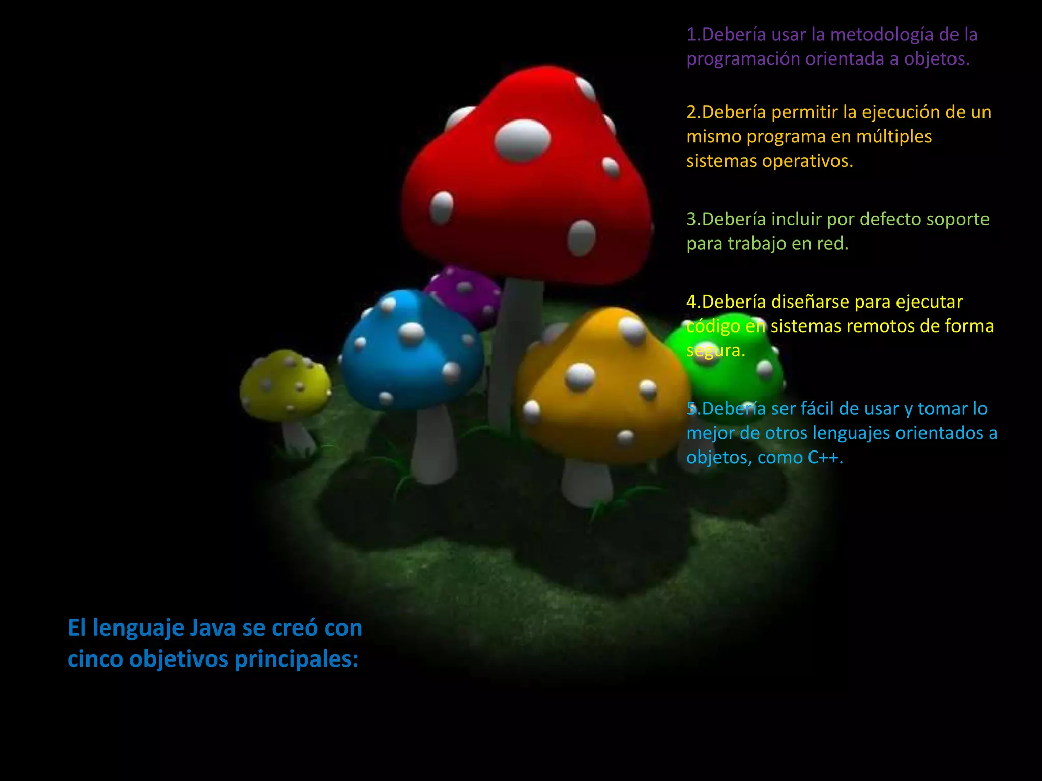 El lenguaje Java se creó con
cinco objetivos principales:
1.Debería usar la metodología de la
programación orientada a objetos.
2.Debería permitir la ejecución de un
mismo programa en múltiples
sistemas operativos.
3.Debería incluir por defecto soporte
para trabajo en red.
4.Debería diseñarse para ejecutar
código en sistemas remotos de forma
segura.
5.Debería ser fácil de usar y tomar lo
mejor de otros lenguajes orientados a
objetos, como C++.
 