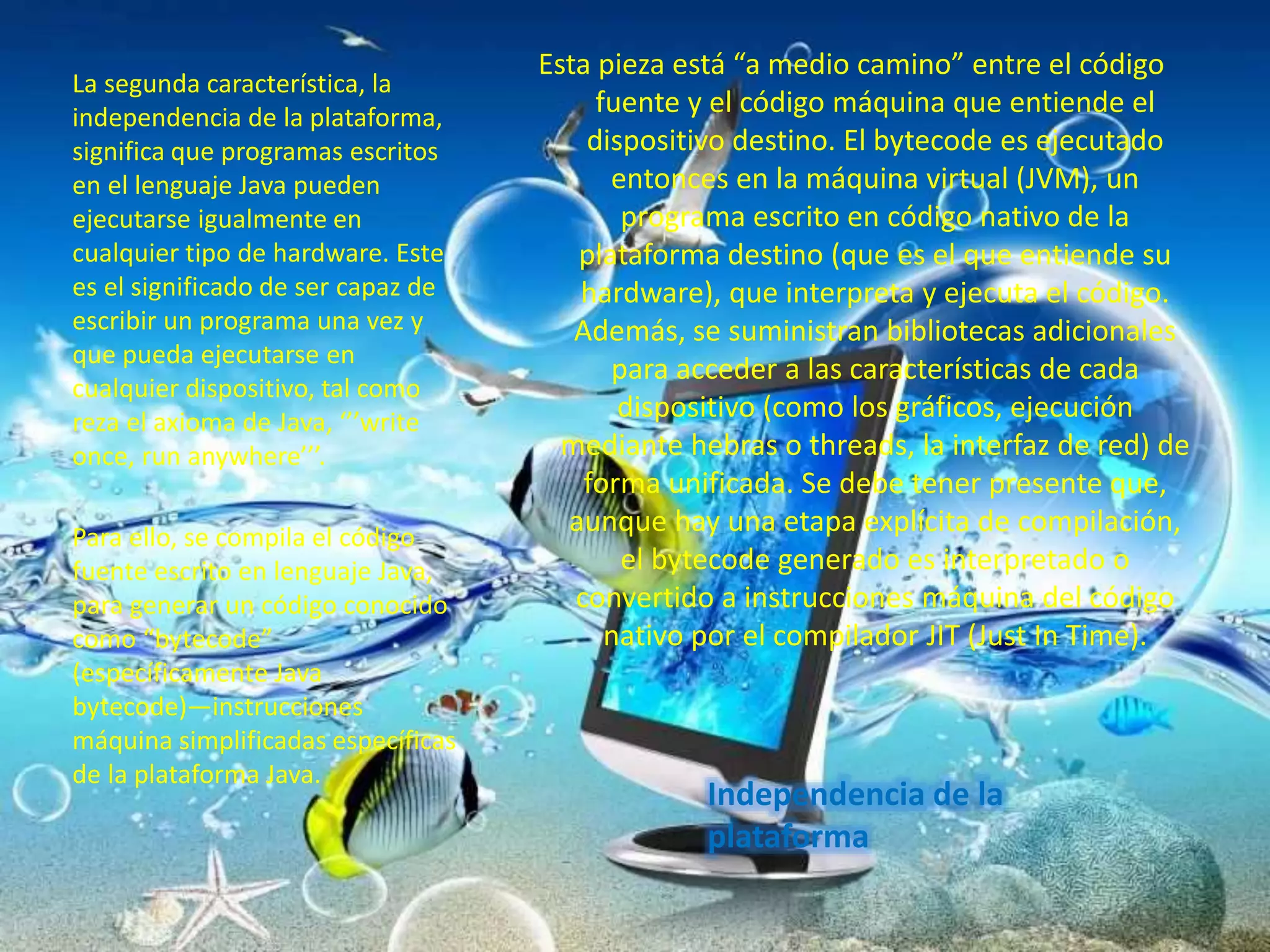 Independencia de la
plataforma
La segunda característica, la
independencia de la plataforma,
significa que programas escritos
en el lenguaje Java pueden
ejecutarse igualmente en
cualquier tipo de hardware. Este
es el significado de ser capaz de
escribir un programa una vez y
que pueda ejecutarse en
cualquier dispositivo, tal como
reza el axioma de Java, ‘’’write
once, run anywhere’’’.
Para ello, se compila el código
fuente escrito en lenguaje Java,
para generar un código conocido
como “bytecode”
(específicamente Java
bytecode)—instrucciones
máquina simplificadas específicas
de la plataforma Java.
Esta pieza está “a medio camino” entre el código
fuente y el código máquina que entiende el
dispositivo destino. El bytecode es ejecutado
entonces en la máquina virtual (JVM), un
programa escrito en código nativo de la
plataforma destino (que es el que entiende su
hardware), que interpreta y ejecuta el código.
Además, se suministran bibliotecas adicionales
para acceder a las características de cada
dispositivo (como los gráficos, ejecución
mediante hebras o threads, la interfaz de red) de
forma unificada. Se debe tener presente que,
aunque hay una etapa explícita de compilación,
el bytecode generado es interpretado o
convertido a instrucciones máquina del código
nativo por el compilador JIT (Just In Time).
 