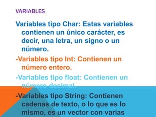 VARIABLES

Variables tipo Char: Estas variables
  contienen un único carácter, es
  decir, una letra, un signo o un
  número.
-Variables tipo Int: Contienen un
  número entero.
-Variables tipo float: Contienen un
  número decimal.
-Variables tipo String: Contienen
  cadenas de texto, o lo que es lo
  mismo, es un vector con varias
 