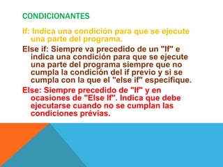 CONDICIONANTES
If: Indica una condición para que se ejecute
   una parte del programa.
Else if: Siempre va precedido de un "If" e
   indica una condición para que se ejecute
   una parte del programa siempre que no
   cumpla la condición del if previo y si se
   cumpla con la que el "else if" especifique.
Else: Siempre precedido de "If" y en
   ocasiones de "Else If". Indica que debe
   ejecutarse cuando no se cumplan las
   condiciones prévias.
 