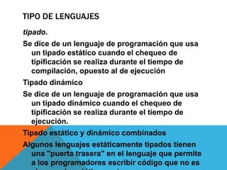 TIPO DE LENGUAJES
tipado.
Se dice de un lenguaje de programación que usa
  un tipado estático cuando el chequeo de
  tipificación se realiza durante el tiempo de
  compilación, opuesto al de ejecución
Tipado dinámico
Se dice de un lenguaje de programación que usa
  un tipado dinámico cuando el chequeo de
  tipificación se realiza durante el tiempo de
  ejecución.
Tipado estático y dinámico combinados
Algunos lenguajes estáticamente tipados tienen
  una "puerta trasera" en el lenguaje que permite
  a los programadores escribir código que no es
 