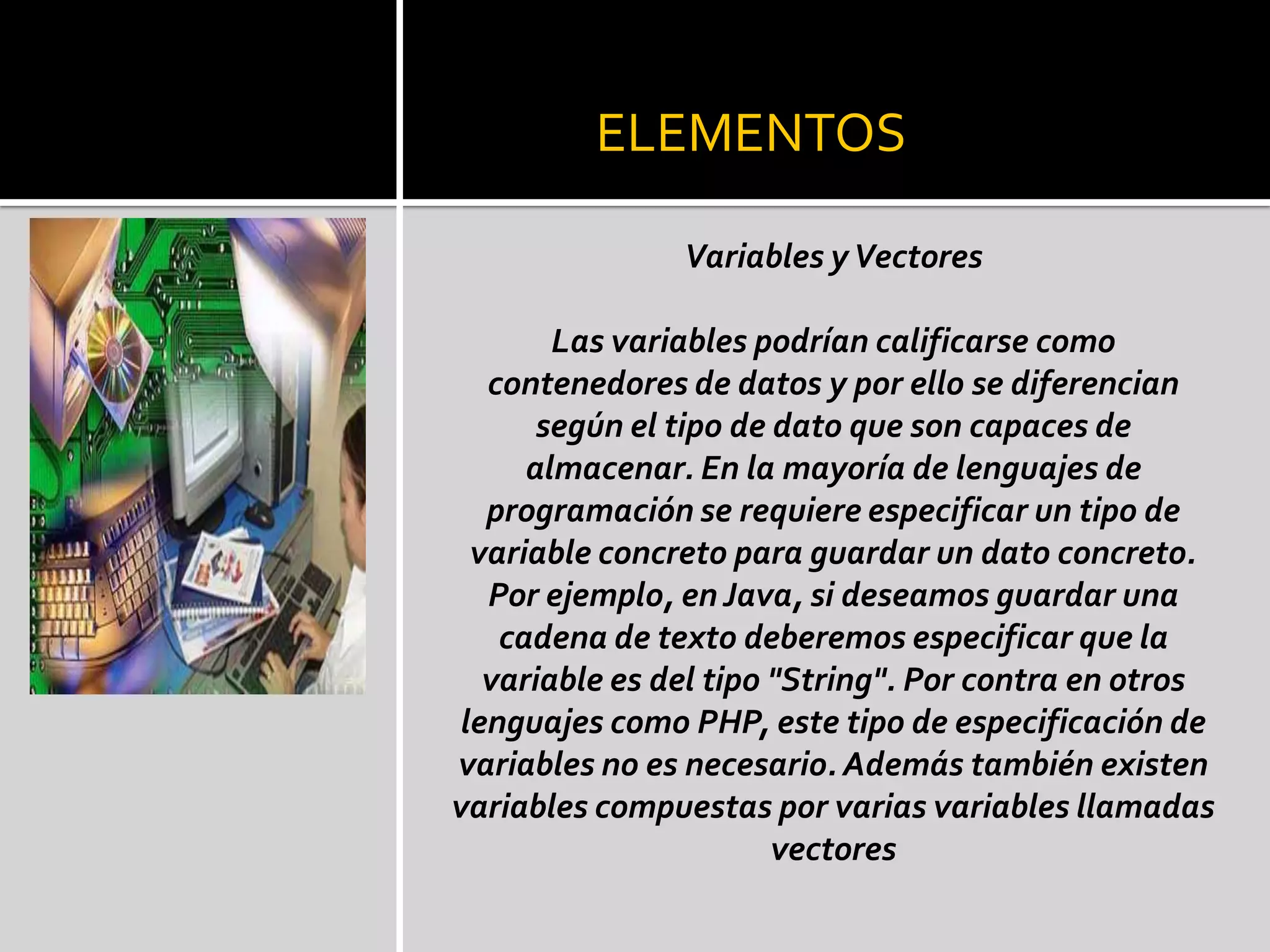 ELEMENTOS

                Variables y Vectores

        Las variables podrían calificarse como
   contenedores de datos y por ello se diferencian
       según el tipo de dato que son capaces de
      almacenar. En la mayoría de lenguajes de
   programación se requiere especificar un tipo de
  variable concreto para guardar un dato concreto.
   Por ejemplo, en Java, si deseamos guardar una
    cadena de texto deberemos especificar que la
   variable es del tipo "String". Por contra en otros
 lenguajes como PHP, este tipo de especificación de
variables no es necesario. Además también existen
variables compuestas por varias variables llamadas
                        vectores
 