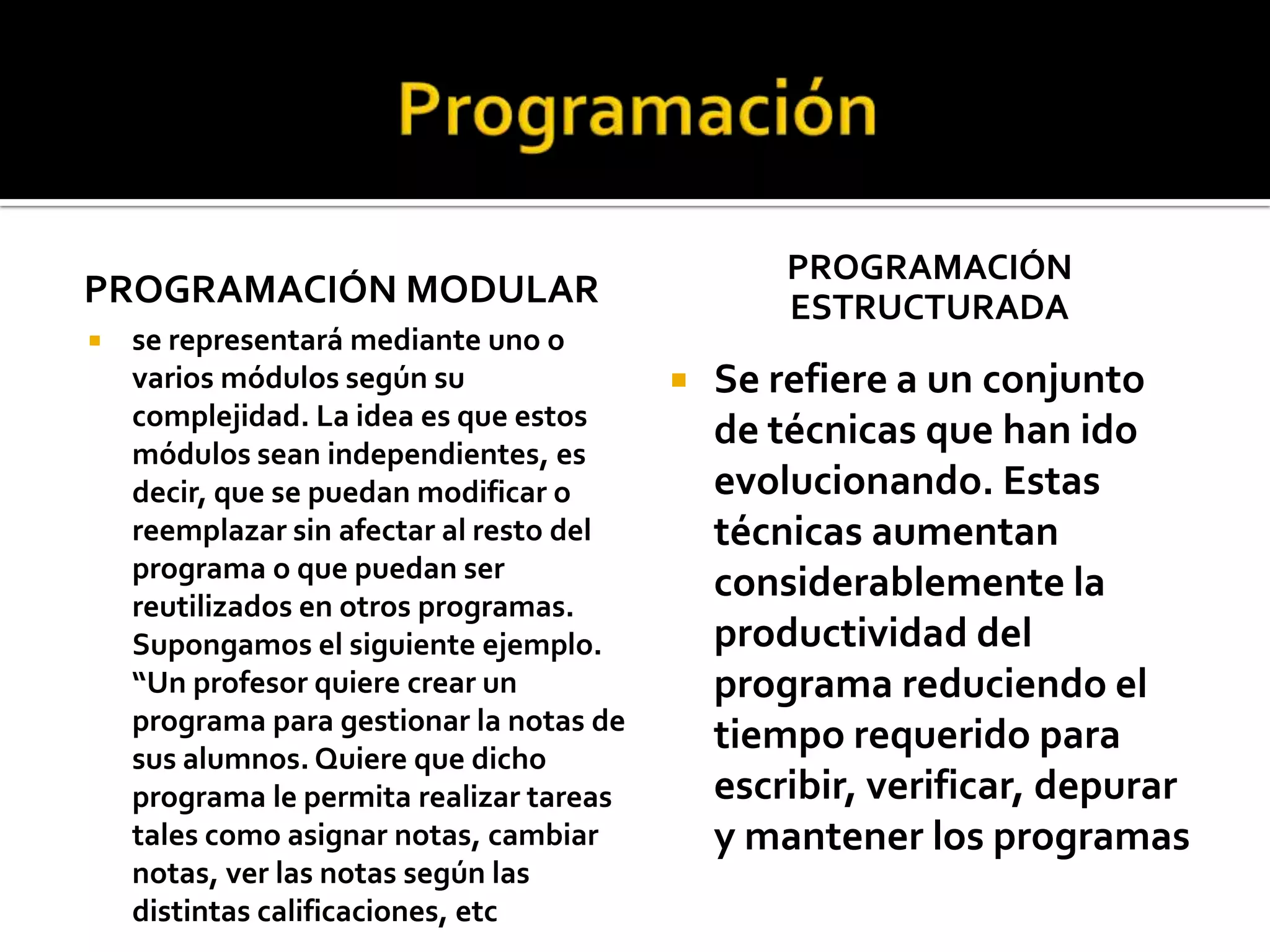 PROGRAMACIÓN
PROGRAMACIÓN MODULAR                              ESTRUCTURADA
   se representará mediante uno o
    varios módulos según su                  Se refiere a un conjunto
    complejidad. La idea es que estos
    módulos sean independientes, es
                                              de técnicas que han ido
    decir, que se puedan modificar o          evolucionando. Estas
    reemplazar sin afectar al resto del       técnicas aumentan
    programa o que puedan ser
    reutilizados en otros programas.
                                              considerablemente la
    Supongamos el siguiente ejemplo.          productividad del
    “Un profesor quiere crear un              programa reduciendo el
    programa para gestionar la notas de
    sus alumnos. Quiere que dicho
                                              tiempo requerido para
    programa le permita realizar tareas       escribir, verificar, depurar
    tales como asignar notas, cambiar         y mantener los programas
    notas, ver las notas según las
    distintas calificaciones, etc
 