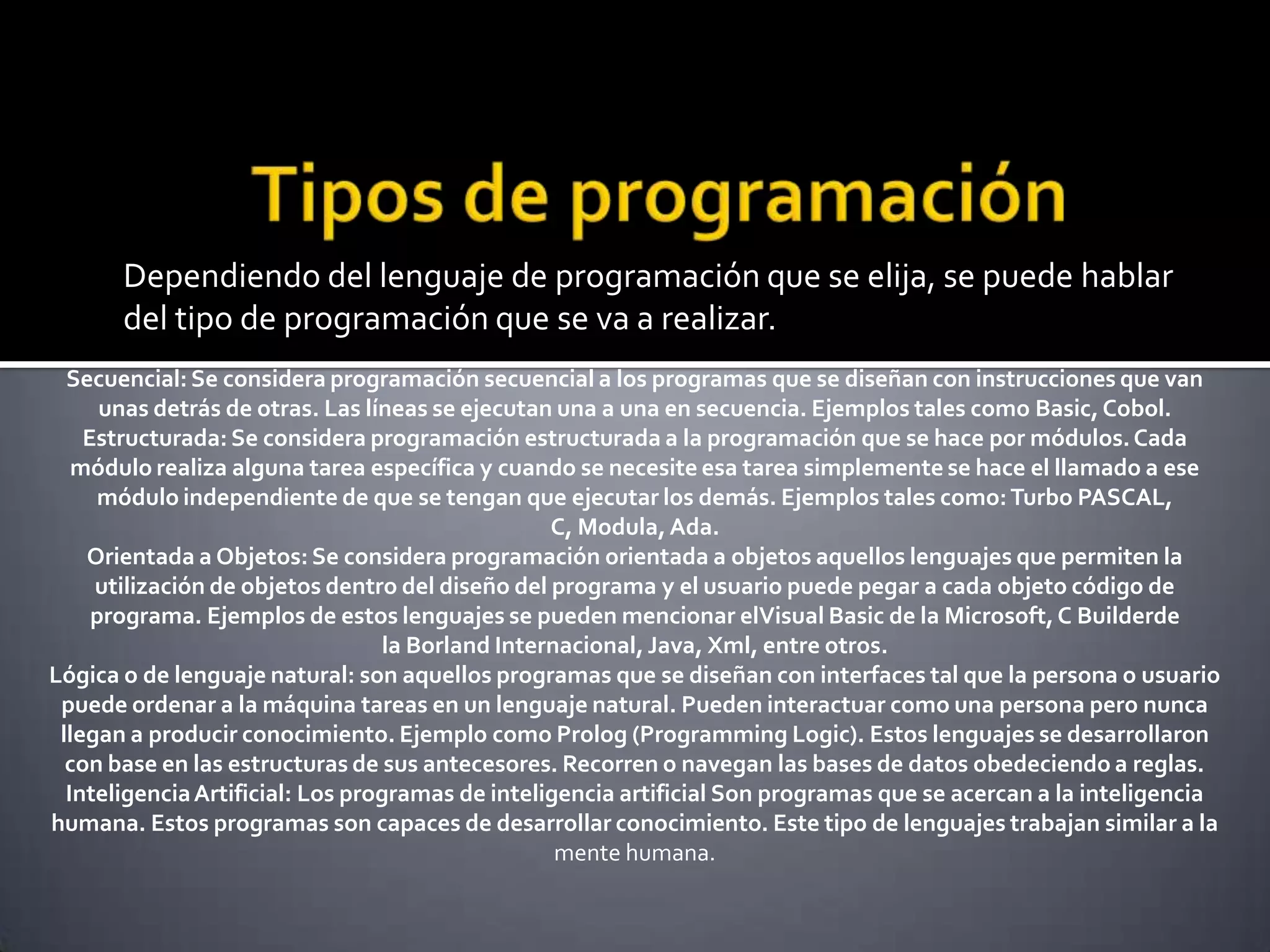 Dependiendo del lenguaje de programación que se elija, se puede hablar
       del tipo de programación que se va a realizar.
  Secuencial: Se considera programación secuencial a los programas que se diseñan con instrucciones que van
      unas detrás de otras. Las líneas se ejecutan una a una en secuencia. Ejemplos tales como Basic, Cobol.
    Estructurada: Se considera programación estructurada a la programación que se hace por módulos. Cada
   módulo realiza alguna tarea específica y cuando se necesite esa tarea simplemente se hace el llamado a ese
     módulo independiente de que se tengan que ejecutar los demás. Ejemplos tales como: Turbo PASCAL,
                                                  C, Modula, Ada.
    Orientada a Objetos: Se considera programación orientada a objetos aquellos lenguajes que permiten la
     utilización de objetos dentro del diseño del programa y el usuario puede pegar a cada objeto código de
     programa. Ejemplos de estos lenguajes se pueden mencionar elVisual Basic de la Microsoft, C Builderde
                                  la Borland Internacional, Java, Xml, entre otros.
Lógica o de lenguaje natural: son aquellos programas que se diseñan con interfaces tal que la persona o usuario
 puede ordenar a la máquina tareas en un lenguaje natural. Pueden interactuar como una persona pero nunca
 llegan a producir conocimiento. Ejemplo como Prolog (Programming Logic). Estos lenguajes se desarrollaron
  con base en las estructuras de sus antecesores. Recorren o navegan las bases de datos obedeciendo a reglas.
  Inteligencia Artificial: Los programas de inteligencia artificial Son programas que se acercan a la inteligencia
humana. Estos programas son capaces de desarrollar conocimiento. Este tipo de lenguajes trabajan similar a la
                                                   mente humana.
 