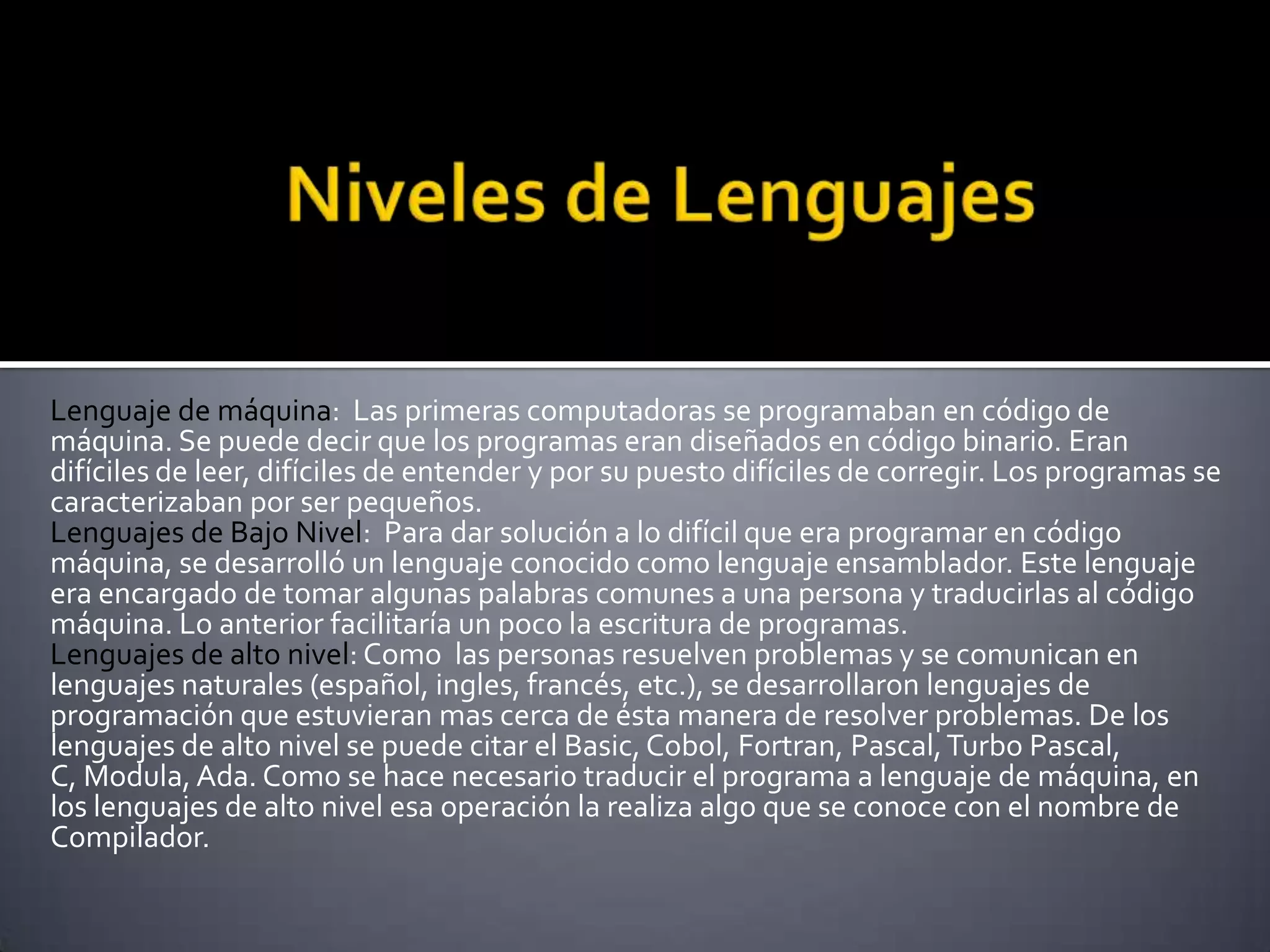 Lenguaje de máquina: Las primeras computadoras se programaban en código de
máquina. Se puede decir que los programas eran diseñados en código binario. Eran
difíciles de leer, difíciles de entender y por su puesto difíciles de corregir. Los programas se
caracterizaban por ser pequeños.
Lenguajes de Bajo Nivel: Para dar solución a lo difícil que era programar en código
máquina, se desarrolló un lenguaje conocido como lenguaje ensamblador. Este lenguaje
era encargado de tomar algunas palabras comunes a una persona y traducirlas al código
máquina. Lo anterior facilitaría un poco la escritura de programas.
Lenguajes de alto nivel: Como las personas resuelven problemas y se comunican en
lenguajes naturales (español, ingles, francés, etc.), se desarrollaron lenguajes de
programación que estuvieran mas cerca de ésta manera de resolver problemas. De los
lenguajes de alto nivel se puede citar el Basic, Cobol, Fortran, Pascal, Turbo Pascal,
C, Modula, Ada. Como se hace necesario traducir el programa a lenguaje de máquina, en
los lenguajes de alto nivel esa operación la realiza algo que se conoce con el nombre de
Compilador.
 